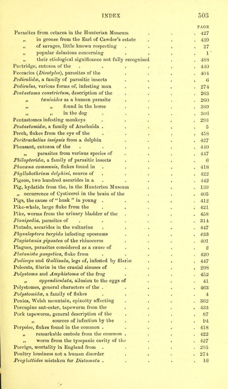 PAGE Parasites from cetacea in the Hunterian Museum . . . 427 „ in grouse from the Earl of Cawdor's estate . . . 439 „ of savages, little known respecting . . . .27 „ popular delusions concerning . . . .1 „ their etiological significance not fully recognised . . 488 Partridge, entozoa of the ...... 440 Peccaries (Dicotyles), parasites of the .... 404 Pediculidce, a family of parasitic insects . . . Q Pediculus, various forms of, infesting man .... 274 Pentastoma constrictum, description of the .... 263 „ tcenioides as a human parasite .... 260 „ found in the horse .... 389 „ „ in the dog ..... 306 Pentastomes infesting monkeys ..... 293 Pentastomidce, a family of Arachnida . . . . ,5 Perch, flukes from the eye of the ..... 458 Peritrachelius insignis from a dolphin .... 427 Pheasant, entozoa of the ...... 410 „ parasites from various species of . . . 447 Philopteridce, a family of parasitic insects . . . .6 Phoccena communis, flukes found in . . . . 418 Phyllobothrium delphini, source of . . . . 422 Pigeon, two hundred ascarides in a . . . . 442 Pig, hydatids from the, in the Hunterian Museum . . .139 „ occurrence of Cysticerci in the brain of the . . . 405 Pigs, the cause of husk in young . 412 Pike-whale, large fluke from the ..... 421 Pike, worms from the urinary bladder of the .... 458 Pinnipedia, parasites of . . . . ,314 Pintado, ascarides in the vulturiue ..... 447 Physaloptera turgida infesting opossums . . . .433 Plagiotcenia gigantea of the rhinoceros .... 401 Plagues, parasites considered as a cause of . . .2 Platanista gangetica, fluke from ..... 420 Podiceps and Oallinula, legs of, infested by filarial . . . 447 Polecats, filarial in the cranial sinuses of . . . 298 Polystoma and Amphistoma of the frog .... 452 „ appendiculata, allusion to the eggs of . . .41 Polystomes, general characters of the . • . . . . 463 Polystomidce, a family of flukes . . . . .4 Ponies, Welsh mountain, epizooty affecting .... 362 Porcupine ant-eater, tapeworm from the . . . . 433 Pork tapeworm, general description of the . . . .87 „ sources of infection by the . . . .94 Porpoise, flukes found in the common ..... 418 „ remarkable cestode from the common .... 422 ,, worm from the tympanic cavity of the . . . 427 Porrigo, mortality in England from ..... 285 Poultry lousiness not a human disorder .... 274 Proglottides mistaken for Distomata . . . . .16