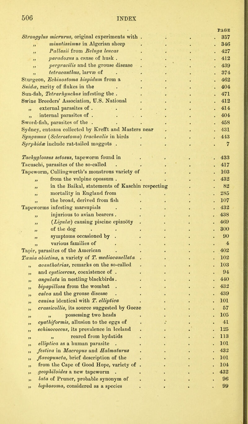 PAGE Strongylus micrurus, original experiments with .... 337 „ minutissimus in Algerian sheep .... 346 „ Pallasii from Beluga leucas .... 427 „ paradoxus a cause of husk ..... 412 „ pergracilis and the grouse disease . . . . 439 „ tetr'acanthus, larvse of . . . . 374 Sturgeon, Echinostoma hispidum from a 462 Suidce, rarity of flukes in the ..... 404 Sun-fish, Tetrarhynchus infesting the ..... 471 Swine Breeders' Association, U.S. National . . . . 412 „ external parasites of . . . . . . 414 „ internal parasites of . . . . 404 Sword-fish, parasites of the ...... 458 Sydney, entozoa collected by Krefft and Masters near , . . 431 Syngatnus (Sclerostoma) trachealis in birds .... 443 Syrphida include rat-tailed maggots . . , . .7 Tachyglossus setosus, tapeworm found in , . . 433 Tacuschi, parasites of the so-called ..... 417 Tapeworm, Cullingwortb's monstrous variety of 103 „ from the vulpine opossum ..... 432 „ in the Baikal, statements of Kaschin respecting . . 82 „ mortality in England from . . . . 285 „ the broad, derived from fish .... 107 Tapeworms infesting marsupials ..... 432 „ injurious to avian bearers. . . . . 438 „ (Ligulce) causing piscine epizooty .... 469 „ of the dog . . . . .300 „ symptoms occasioned by . . . . .90 „ various families of . . . .4 Tapir, parasites of the American ..... 402 Tcenia abietina, a variety of T. mediocanellata .... 102 „ acantJiotrias, remarks on the so-called .... 103 „ and cgsticercus, coexistence of . . . . .94 „ angulata in nestling blackbirds ..... 440 „ bipapillosa from the wombat . . . . .432 „ calva and the grouse disease ..... 439 „ canina identical with T. elliptiea .... 101 „ crassicollis, its source suggested by Goeze . . .57 „ „ possessing two heads .... 105 „ cyathiformis, allusion to the eggs of .* . . 41 „ echinococcus, its prevalence in Iceland . . . . 125 „ „ reared from hydatids . . . .113 „ elliptica as a human parasite ..... 101 „ festiva in Macropus and Halmaturus .... 432 „ fiavopuncta, brief description of the .... 101 „ from the Cape of Good Hope, variety of . . . . 104 ,, geophiloides a new tapeworm ..... 432 „ lata of Pruner, probable synonym of . . .96 „ lophosoma, considered as a species . . . .99