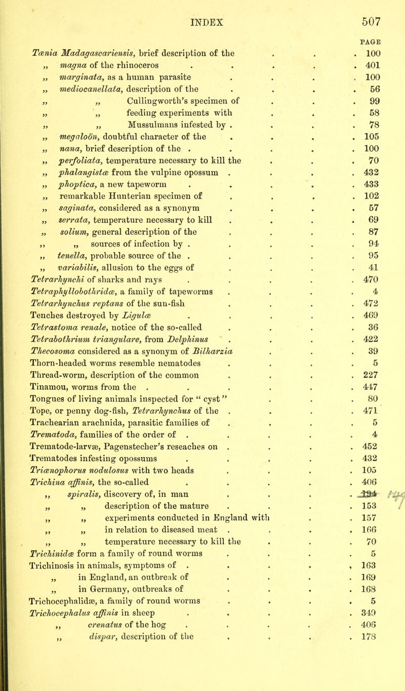 PAGE Tcenia Madagascariensis, brief description of the . . . 100 „ magna of the rhinoceros ..... 401 „ marginata, as a human parasite . 100 „ mediocanellata, description of the . . . .56 „ „ Cullingworth's specimen of . .99 „ „ feeding experiments with . . .58 „ „ Mussulmans infested by . . . .78 „ ntegaloon, doubtful character of the .... 105 „ nana, brief description of the ..... 100 » perfoliata, temperature necessary to kill the . . .70 „ phalangistce from the vulpine opossum .... 432 „ phoptica, a new tapeworm . . . . . 433 „ remarkable Hunterian specimen of . . . 102 „ saginata, considered as a synonym . . . .57 „ serrata, temperature necessary to kill . . . .69 „ solium, general description of the . . . .87 „ sources of infection by . . . . .94 tenella, probable source of the . . . . .95 „ variabilis, allusion to the eggs of . . .41 Tetrarhynchi of sharks and rays . . . . .470 Tetraphyllobothridce, a family of tapeworms . . . .4 Tetrarhynchus reptans of the sun-fish . . . .472 Tenches destroyed by Ligulce ..... 469 Tetrastoma renale, notice of the so-called . . . .36 Tetrabothrium triangulare, from Delphinus .... 422 Thecosoma considered as a synonym of JBilharzia . . .39 Thorn-headed worms resemble nematodes . . . .5 Thread-worm, description of the common .... 227 Tinamou, worms from the ...... 447 Tongues of living animals inspected for  cyst . . .80 Tope, or penny dog-fish, Tetrarhynchus of the .... 471 Trachearian arachnida, parasitic families of . . .5 Trematoda, families of the order of . . . . .4 Trematode-larvae, Pagenstecher's reseaches on . . . . 452 Trematodes infesting opossums ..... 432 Tricenophorus nodulosus with two heads .... 105 Trichina affinis, the so-called ..... 406 „ spiralis, discovery of, in man .... „ „ description of the mature . . . .153 „ „ experiments conducted in England with . . 157 „ in relation to diseased meat . , . .166 „ „ temperature necessary to kill the . . .70 Trichinidce form a family of round worms . . . .5 Trichinosis in animals, symptoms of . . . . ,163 „ in England, an outbreak of ... 169 „ in Germany, outbreaks of .... 168 Trichocephalidse, a family of round worms . . . .5 Trichocephalus affinis in sheep ..... 349 ,, crenatus of the hog ..... 406 dispar, description of the . . . .178