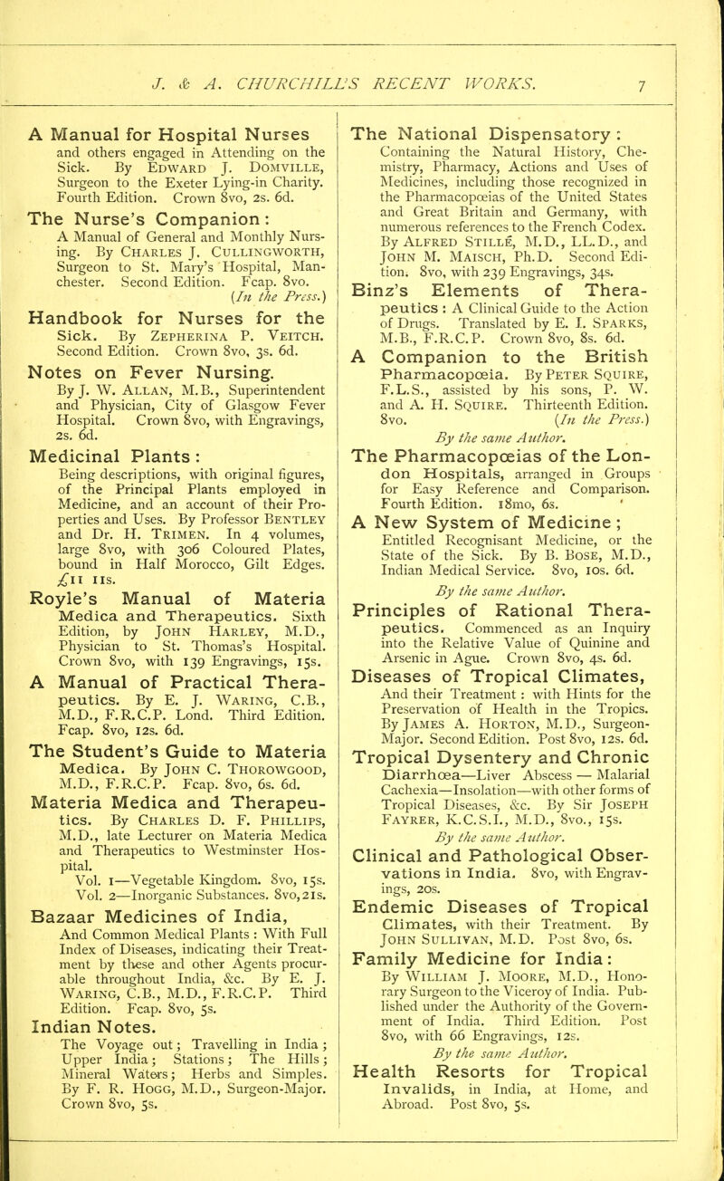 A Manual for Hospital Nurses and others engaged in Attending on the Sick. By Edward J. Domville, Surgeon to the Exeter Lying-in Charity. Fourth Edition. Crown 8vo, 2s. 6d. The Nurse's Companion : A Manual of General and Monthly Nurs- ing. By Charles J. Cullingworth, Surgeon to St. Mary's Hospital, Man- chester. Second Edition. Fcap. 8vo. (In the Press.) Handbook for Nurses for the Sick. By Zepherina P. Veitch. Second Edition. Crown 8vo, 3s. 6d. Notes on Fever Nursing. By J. W. Allan, M.B., Superintendent and Physician, City of Glasgow Fever Hospital. Crown 8vo, with Engravings, 2s. 6d. Medicinal Plants : Being descriptions, with original figures, of the Principal Plants employed in Medicine, and an account of their Pro- perties and Uses. By Professor Bentley and Dr. H. Trimen. In 4 volumes, large 8vo, with 306 Coloured Plates, bound in Half Morocco, Gilt Edges. IIS. Royle's Manual of Materia Medica and Therapeutics. Sixth Edition, by John Harley, M.D., Physician to St. Thomas's Hospital. Crown 8vo, with 139 Engravings, 15s. A Manual of Practical Thera- peutics. By E. J. Waring, C.B., M.D., F.R.C.P. Lond. Third Edition. Fcap. 8vo, 12s. 6d. The Student's Guide to Materia Medica. By John C. Thorowgood, M.D., F.R.C.P. Fcap. 8vo, 6s. 6d. Materia Medica and Therapeu- tics. By Charles D. F. Phillips, M.D., late Lecturer on Materia Medica and Therapeutics to Westminster Hos- pital. Vol. 1—Vegetable Kingdom. Svo, 15s. Vol. 2—Inorganic Substances. 8vo,2is. Bazaar Medicines of India, And Common Medical Plants : With Full Index of Diseases, indicating their Treat- ment by these and other Agents procur- able throughout India, &c. By E. J. Waring, C.B., M.D., F.R.C.P. Third Edition. Fcap. 8vo, 5s. Indian Notes. The Voyage out; Travelling in India ; Upper India ; Stations ; The Hills ; Mineral Waters; Herbs and Simples. By F. R. Hogg, M.D., Surgeon-Major. Crown 8vo, 5s. The National Dispensatory : Containing the Natural History, Che- mistry, Pharmacy, Actions and Uses of Medicines, including those recognized in the Pharmacopoeias of the United States and Great Britain and Germany, with numerous references to the French Codex. By Alfred Stille, M.D., LL.D., and John M. Maisch, Ph.D. Second Edi- tion. 8vo, with 239 Engravings, 34s. Binz's Elements of Thera- peutics : A Clinical Guide to the Action of Drugs. Translated by E. I. Sparks, M.B., F.R.C.P. Crown 8vo, 8s. 6d. A Companion to the British Pharmacopoeia. By Peter Squire, F.L. S., assisted by his sons, P. W. and A. H. Squire. Thirteenth Edition. 8vo. {In the Press.) By the same Author. The Pharmacopoeias of the Lon- don Hospitals, arranged in Groups for Easy Reference and Comparison. Fourth Edition. i8mo, 6s. A New System of Medicine ; Entitled Recognisant Medicine, or the State of the Sick. By B. Bose, M.D., Indian Medical Service. 8vo, 10s. 6d. By the same Author. Principles of Rational Thera- peutics. Commenced as an Inquiry into the Relative Value of Quinine and Arsenic in Ague. Crown 8vo, 4s. 6d. Diseases of Tropical Climates, And their Treatment : with Hints for the Preservation of Health in the Tropics. By James A. Horton, M.D., Surgeon- Major. Second Edition. Post 8vo, 12s. 6d. Tropical Dysentery and Chronic Diarrhoea—Liver Abscess — Malarial Cachexia—Insolation—with other forms of Tropical Diseases, &c. By Sir Joseph Fayrer, K.C.S.I., M.D., 8vo., 15s. By the same Author. Clinical and Pathological Obser- vations in India. 8vo, with Engrav- ings, 20s. Endemic Diseases of Tropical Climates, with their Treatment. By John Sullivan, M.D. Post 8vo, 6s. Family Medicine for India: By William J. Moore, M.D., Hono- rary Surgeon to the Viceroy of India. Pub- lished under the Authority of the Govern- ment of India. Third Edition. Post 8vo, with 66 Engravings, 12s. By the same Author. Health Resorts for Tropical Invalids, in India, at Home, and Abroad. Post 8vo, 5s.