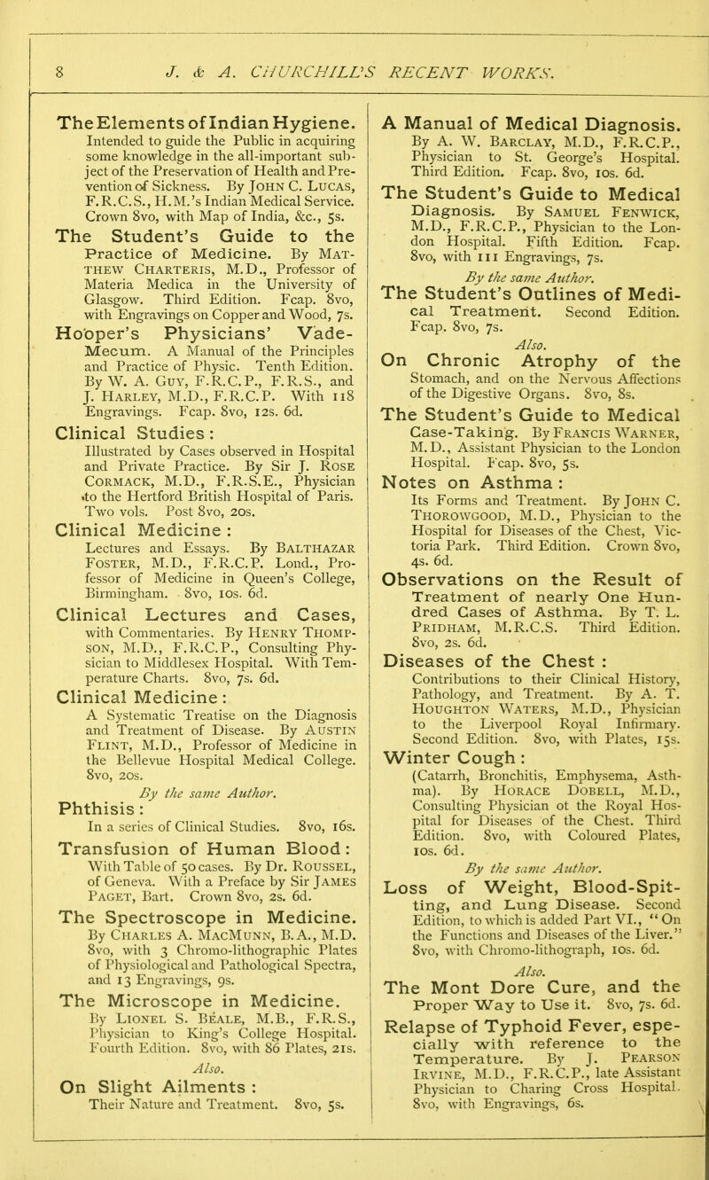 TheElements of Indian Hygiene. Intended to guide the Public in acquiring some knowledge in the all-important sub- ject of the Preservation of Health and Pre- vention of Sickness. By John C. Lucas, F.R.C.S., H.M.'s Indian Medical Service. Crown 8vo, with Map of India, &c, 5s. The Student's Guide to the Practice of Medicine. By Mat- thew Charteris, M.D., Professor of Materia Medica in the University of Glasgow. Third Edition. Fcap. 8vo, with Engravings on Copper and Wood, 7s. Hooper's Physicians' Vade- Mecum. A Manual of the Principles and Practice of Physic. Tenth Edition. By W. A. Guy, F.R.C.P., F.R.S., and J. Harley, M.D., F.R.C.P. With 118 Engravings. Fcap. 8vo, 12s. 6d. Clinical Studies: Illustrated by Cases observed in Hospital and Private Practice. By Sir J. Rose Cormack, M.D., F.R.S.E., Physician .to the Hertford British Hospital of Paris. Two vols. Post 8vo, 20s. Clinical Medicine : Lectures and Essays. By Balthazar Foster, M.D., F.R.C.P. Lond., Pro- fessor of Medicine in Queen's College, Birmingham. 8vo, 10s. 6d. Clinical Lectures and Cases, with Commentaries. By Henry Thomp- son, M.D., F.R.C.P., Consulting Phy- sician to Middlesex Hospital. With Tem- perature Charts. 8vo, 7s. 6d. Clinical Medicine: A Systematic Treatise on the Diagnosis and Treatment of Disease. By Austin Flint, M.D., Professor of Medicine in the Bellevue Hospital Medical College. 8vo, 20s. By the same Author. Phthisis: In a series of Clinical Studies. 8vo, 16s. Transfusion of Human Blood: With Table of 50 cases. By Dr. Roussel, of Geneva. With a Preface by Sir James Paget, Bart. Crown 8vo, 2s. 6d. The Spectroscope in Medicine. By Charles A. MacMunn, B.A., M.D. 8vo, with 3 Chromo-lithographic Plates of Physiological and Pathological Spectra, and 13 Engravings, 9s. The Microscope in Medicine. By Lionel S. Beale, M.B., F.R.S., Physician to King's College Hospital. Fourth Edition. 8vo, with 86 Plates, 21s. Also. On Slight Ailments : Their Nature and Treatment. 8vo, 5s. A Manual of Medical Diagnosis. By A. W. Barclay, M.D., F.R.C.P., Physician to St. George's Hospital. Third Edition. Fcap. 8vo, 10s. 6d. The Student's Guide to Medical Diagnosis. By Samuel Fenwick, M.D., F.R.C.P., Physician to the Lon- don Hospital. Fifth Edition. Fcap. 8vo, with in Engravings, 7s. By the same Author. The Student's Outlines of Medi- cal Treatment. Second Edition. Fcap. 8vo, 7s. Also. On Chronic Atrophy of the Stomach, and on the Nervous Affections of the Digestive Organs. 8vo, 8s. The Student's Guide to Medical Case-Taking. By Francis Warner, M. D., Assistant Physician to the London Hospital. Fcap. 8vo, 5s. Notes on Asthma : Its Forms and Treatment. By John C. Thorowgood, M.D., Physician to the Hospital for Diseases of the Chest, Vic- toria Park. Third Edition. Crown 8vo, 4s. 6d. Observations on the Result of Treatment of nearly One Hun- dred Gases of Asthma. By T. L. Pridham, M.R.C.S. Third Edition. Svo, 2s. 6d. Diseases of the Chest : Contributions to their Clinical History, Pathology, and Treatment. By A. T. Houghton Waters, M.D., Physician to the Liverpool Royal Infirmary. Second Edition. Svo, with Plates, 15s. Winter Cough : (Catarrh, Bronchitis, Emphysema, Asth- ma). By Horace Dobell, M.D., Consulting Physician ot the Royal Hos- pital for Diseases of the Chest. Third Edition. 8vo, with Coloured Plates, 10s. 6d. By the same Author. Loss of Weight, Blood-Spit- ting, and Lung Disease. Second Edition, to which is added Part VI., On the Functions and Diseases of the Liver.'; 8vo, with Chromo-lithograph, 10s. 6d. Also. The Mont Dore Cure, and the Proper Way to Use it. 8vo, 7s. 6d. Relapse of Typhoid Fever, espe- cially with reference to the Temperature. By J. Pearson- Irvine, M.D., F.R.C.P., late Assistant Physician to Charing Cross Hospital. 8vo, with Engravings, 6s.