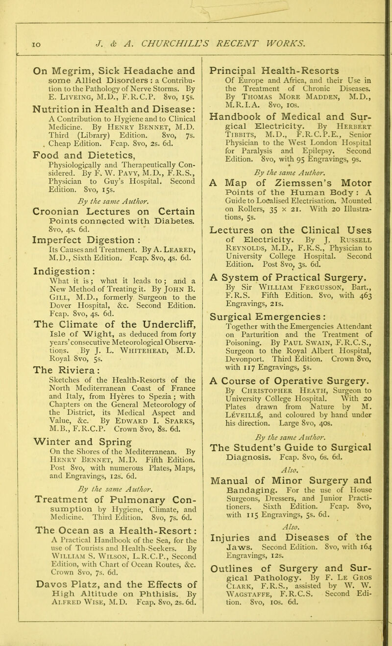 ! On Megrim, Sick Headache and some Allied Disorders : a Contribu- tion to the Pathology of Nerve Storms. By E. Liveing, M.D., F.R.C.P. 8vo, 15s. Nutrition in Health and Disease: A Contribution to Hygiene and to Clinical Medicine. By Henry Bennet, M.D. Third (Library) Edition. 8vo, 7s. . Cheap Edition. Fcap. 8vo, 2s. 6d. Food and Dietetics, Physiologically and Therapeutically Con- sidered. By F. W. Pavy, M.D., F.R.S., Physician to Guy's Hospital. Second Edition. 8vo, 15s. By the same Author. Croonian Lectures on Certain Points connected with Diabetes. 8vo, 4s. 6d. Imperfect Digestion : Its Causes and Treatment. By A. Leared, M.D., Sixth Edition. Fcap. 8vo, 4s. 6d. Indigestion: What it is; what it leads to; and a New Method of Treating it. By John B. Gill, M.D., formerly Surgeon to the Dover Hospital, &c. Second Edition. Fcap. 8vo, 4s. 6d. The Climate of the Undercliff, Isle of Wight, as deduced from forty years'consecutive Meteorological Observa- tions. By J. L. Whitehead, M.D. Royal 8vo, 5s. The Riviera: Sketches of the Health-Resorts of the North Mediterranean Coast of France and Italy, from Hyeres to Spezia; with Chapters on the General Meteorology of the District, its Medical Aspect and Value, &c. By Edward I. Sparks, M.B., F.R.C.P. Crown 8vo, 8s. 6d. Winter and Spring On the Shores of the Mediterranean. By Henry Bennet, M.D. Fifth Edition. Post 8vo, with numerous Plates, Maps, and Engravings, 12s. 6d. By the same Author. Treatment of Pulmonary Con- sumption by Hygiene, Climate, and Medicine. Third Edition. 8vo, 7s. 6d. The Ocean as a Health-Resort: A Practical Handbook of the Sea, for the use of Tourists and Health-Seekers. By William S. Wilson, L.R.C.P., Second Edition, with Chart of Ocean Routes, &c. Crown 8vo, 7s. 6d. Davos Platz, and the Effects of High Altitude on Phthisis. By Alfred Wise, M.D. Fcap. 8vo, 2s. 6d. Principal Health-Resorts Of Europe and Africa, and their Use in the Treatment of Chronic Diseases. By Thomas More Madden, M.D., M.R.I. A. 8vo, 10s. Handbook of Medical and Sur- gical Electricity. By Herbert Tibbits, M.D., F.R.C.P.E., Senior Physician to the West London Hospital for Paralysis and Epilepsy. Second Edition. 8vo, with 95 Engravings, 9s. By the same Author. A Map of Ziemssen's Motor Points of the Human Body : A Guide to Localised Electrisation. Mounted on Rollers, 35 x 21. With 20 Illustra- tions, 5s. Lectures on the Clinical Uses of Electricity. By J. Russell Reynolds, M.D., F.R.S., Physician to University College Hospital. Second Edition. Post 8vo, 3s. 6d. A System of Practical Surgery. By Sir William Fergusson, Bart., F.R.S. Fifth Edition. 8vo, with 463 Engravings, 21s. Surgical Emergencies: Together with the Emergencies Attendant on Parturition and the Treatment of Poisoning. By Paul Swain, F.R.C.S., Surgeon to the Royal Albert Hospital, Devonport. Third Edition. Crown 8vo, with 117 Engravings, 5s. A Course of Operative Surgery. By Christopher Heath, Surgeon to University College Hospital. With 20 Plates drawn from Nature by M. Leveille, and coloured by hand under his direction. Large 8vo, 40s. By the same Author. The Student's Guide to Surgical Diagnosis. Fcap. 8vo, 6s. 6d. Also. Manual of Minor Surgery and Bandaging. For the use of House Surgeons, Dressers, and Junior Practi- tioners. Sixth Edition. Fcap. 8vo, with 115 Engravings, 5s. 6d. Also. Injuries and Diseases of the Jaws. Second Edition. Svo, with 164 Engravings, 12s. Outlines of Surgery and Sur- gical Pathology. By F. Le Gros Clark, F.R.S., assisted by W. W. Wagstaffe, F.R.C.S. Second Edi- tion. Svo, 10s. 6d.