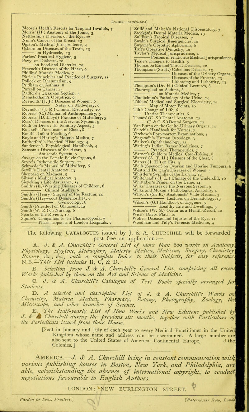 Ijsdex— Moore's Health Resorts for Tropical Invalids, 7 Morris' (H.) Anatomy of the Joints, 3 Nettleship's Diseases of the Eye, 12 Nunn's Cancer of the Breast, 13 Ogston's Medical Jurisprudence, 4 Osborn on Diseases of the Testis, 13 on Hydrocele, 13 Parkes' Practical Hygiene, 5 Pavy on Diabetes, 10 on Food and Dietetics, to Peacock's Diseases of the Heart, 9 Phillips' Materia Medica, 7 . Pirrie's Principles and Practice of Surgery, 11 Pollock on Rheumatism, 9 Pridham on Asthma, 8 Purcell on Cancer, 13 Radford's Caesarean Section, 5 Ramsbotham's Obstetrics, 6 Reynolds' (J. J.) Diseases of Women, 6 Notes on Midwifery, 6 Reynolds' (J. R.) Clinical Electricity, 10 Roberts' (C.) Manual of Anthropometry, 5 Roberts' (D. Lloyd) Practice of Midwifery, 5 Ross's Diseases of the Nervous System, 9 Roth on Dress : Its Sanitary Aspect, 5 Roussel's Transfusion of Blood, 8 Routh's Infant Feeding, 6 Royle and Harley's Materia Medica, 7 Rutherford's Practical Histology, 4 Sanderson's Physiological Handbook, 4 Sansom's Diseases of the Heart, 9 Antiseptic System, 9 lavage on the Female Pelvic Organs, 6 Spyre's Orthopaedic Surgery, 11 Schroeder's Manual of Midwifery, 6 Sewill's Dental Anatomy, 13 Sheppard on Madness, 5 Sibson's Medical Anatomy, 3 Sieyeking's Life Assurance, 14 Smith's (E.)Wasting Diseases of Children, 6 ■ Clinical Studies, 6 Smith's (Henry) Surgery of the Rectum, 14 Smith's (Heywood) Dysmenorrhea, 6 ■ Gynaecology, 6 Smith (Priestley) on Glaucoma, 12 Smith (W. R.) on Nursing, 6 Sparks on the Riviera, 10 Squire's Companion to t.ie Pharmacopoeia, 7 Pharmacopoeias of London Hospitals, 7 ■continued. Stille and Maisch's National Dispensatory, 7 . Stock©n's Dental Materia Medica, 33 Sullivan's Tropical Diseases, 7 Swain's Surgical Emergencies, 10 , Swayne's Obstetric Aphorisms, 6 . Taft's Operative Dentistry, 12 Taylor's Medical Jurisprudence, 4 Poisons in relation to Medical Jurisprudence, A Teale's Dangers to Health, 5 ' Thomas on Ear and Throat Diseases, 12 Thompson's(Sir H.) Calculous Disease, 13 j Diseases of the Urinary Organs, 1 Diseases of the Prostate, 13 Lithotomy and Lithotrity, 13 Thompson's (Dr. H.) Clinical Lectures, 8 Thorowgood on Asthma, 8 on Materia Medica, 7 Thudichum's Pathology of the Urine, 14 Tibbits' Medical and Surgical Electricity, 10 Map of Motor Points, 10 Tilt's Change of Life, 6 _ Uterine. Therapeutics, 6 Tomes' (C. S.) Dental Anatomy, 12 (J. &C. S.) Dental Surgery, 12 Van Buren on the Genito-Urinary Organs, 14 Veitch's Handbook for Nurses, 7 Virchow's Post-mortem Examinations, 4 Wagstaffe's Human Osteology, 3 Walker's Ophthalmology, 12 Waring's Indian Bazaar Medicines, 7 Practical Therapeutics, 7 Warner's Guide to Medical Case-Taking, S Waters' (A. T. H.) Diseases of the Chest, 8 Waters (J. H.) on Fits, 9 Wells (Spencer) on Ovarian and Uterine Tumours, 6 West and Duncan's Diseases of Women; 5 Whistler's Syphilis of the Larynx, 12 Whitehead's (J L.) Climate of the Undercliff, 10 Whittaker's Primer on the Urine, 14 Wilks' Diseases of the Nervous System, 9 Wilks and Moxon's Pathological Anatomy, 4 Wilson's (Sir E.) Anatomists' Vade-Mecum, 3 Lectures on Dermatology, 13 Wilson's (G.) Handbook of Hygiene, 5 Healthy Life and Dwellings, 5 Wilson's (W. S.) Ocean as a Plealth-Resort, 10 Wise's Davos Platz, 10 Wolfe's Diseases and Injuries of the Eye, 11 Woodman and Tidy's Forensic Medicine, 4 The following Catalogues issued by J. & A. Churchill will be forwarded j post free on application :— | A. J. & A. Churchill's General List of more than 600 works on Anatomy] Physiology, Hygiene, Midwifery, Materia Medica, Medici?ie, Surgery, Chemistry] Botany, &c, &c, with a coinplete Index to their Subjects, for easy reference\ N.Bo—This List includes B, C, & D. • j B. Selection from J. & A. Churchill's General List, comprising all recentl Works published by them on the Art and Science of Medicine. I C. J. & A. ChurchilPs Catalogue of Text Books specially arranged fot\ Students. \ X). A selected and descriptive List of J. & A. ChurchilPs Works on\ Chemistry, Materia Medica, Pharmacy, Botany, Photography, Zoology, the\ Microscope, and other branches of Science. E. The Half-yearly List of New Works and New Editions published by J. & Jk Churchill during the previous six months, together with Particulars oj the Periodicals issued from their House. [Sent in January and July of each year to every Medical Practitioner in the United Kingdom whose name and address can be ascertained. A large number are also sent to the United States of America, Continental Europe, d the Colonies.] America.—J. & A. Churchill being in constant communication with, various publishing houses in Boston, New York, and Philadelphia, are able, notwithstanding the absence of international copyright, to conduct negotiations favourable to English Azithors. LONDON : *NEW BURLINGTON STREET. Y j Pardon &* Sons, Printers,] {Taternosier -Row, Le*<do