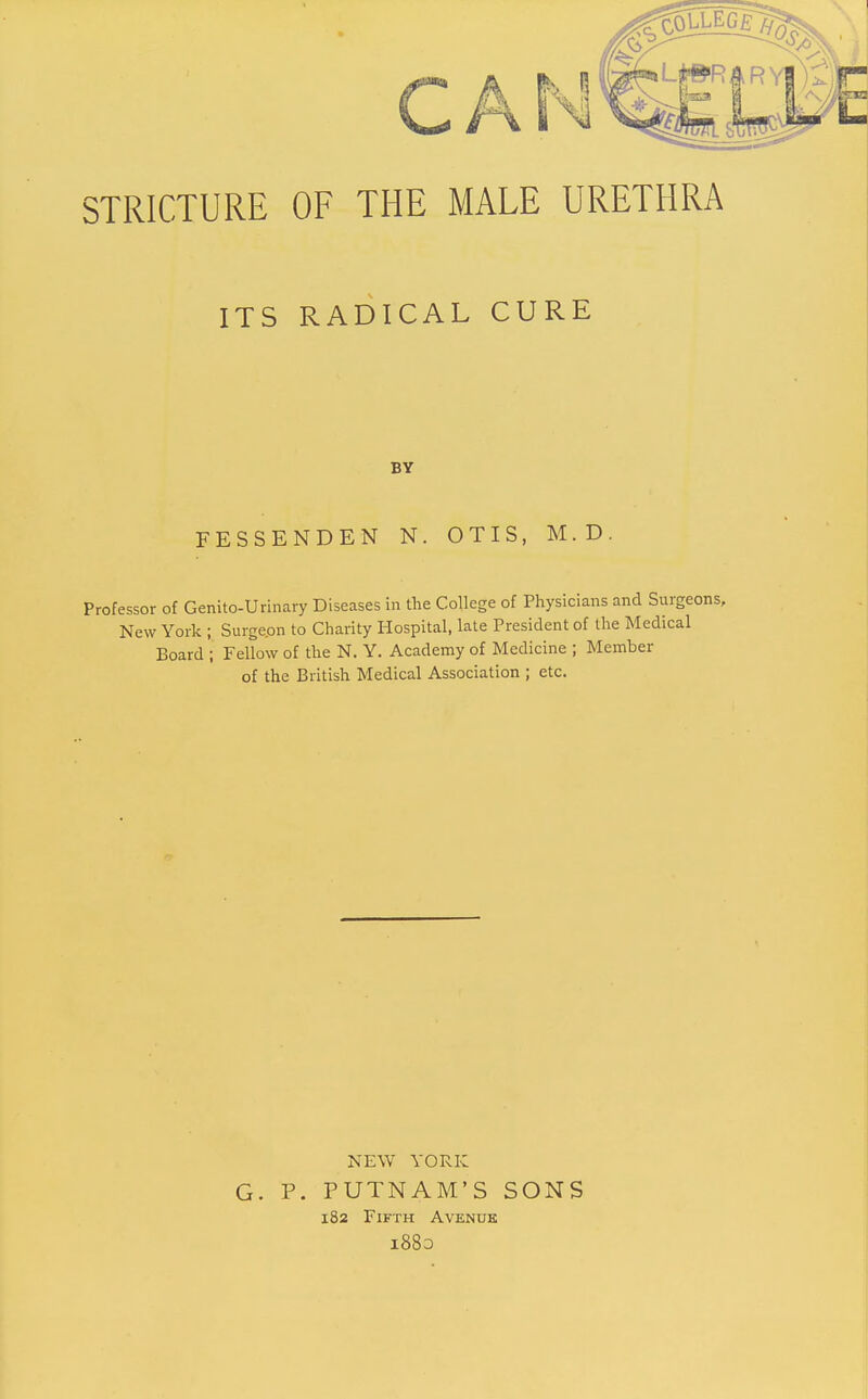 CA STRICTURE OF THE MALE URETHRA ITS RADICAL CURE FESSENDEN N. OTIS, M.D. Professor of Genito-Urinary Diseases in the College of Physicians and Surgeons, New York ; Surge.on to Charity Hospital, late President of the Medical Board ; Fellow of the N. Y. Academy of Medicine ; Member of the British Medical Association ; etc. BY NEW YORK G. p. PUTNAM'S SONS 182 Fifth Avenue l88o