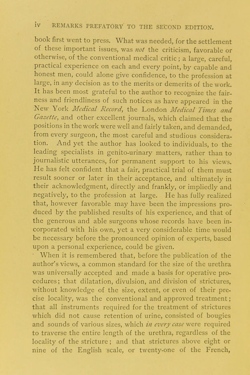 book first went to press. What was needed, for the settlement of these important issues, was not the criticism, favorable or otherwise, of the conventional medical critic ; a large, careful, practical experience on each and every point, by capable and honest men, could alone give confidence, to the profession at large, in any decision as to the merits or demerits of the work. It has been most grateful to the author to recognize the fair- ness and friendliness of such notices as have appeared in the New York Medical Record, the London Medical Times and Gazette, and other excellent journals, which claimed that the positions in the work were well and fairly taken, and demanded, from every surgeon, the most careful and studious considera- tion. And yet the author has looked to individuals, to the leading specialists in geiiito-urinary matters, rather than to journalistic utterances, for permanent support to his views. He has felt confident that a fair, practical trial of them must result sooner or later in their acceptance, and ultimately in their acknowledgment, directly and frankly, or impliedly and negatively, to the profession at large. He has fully realized that, however favorable may have been the impressions pro- duced by the published results of his experience, and that of the generous and able surgeons whose records have been in- corporated with his own, yet a very considerable time would be necessary before the pronounced opinion of experts, based upon a personal experience, could be given. ■ When it is remembered that, before the publication of the author's views, a common standard for the size of the urethra was universally accepted and made a basis for operative pro- cedures; that dilatation, divulsion, and division of strictures, without knowledge of the size, extent, or even of their pre- cise locality, was the conventional and approved treatment; that all instruments required for the treatment of strictures which did not cause retention of urine, consisted of bougies and sounds of various sizes, which in every case were required to traverse the entire length of the urethra, regardless of the locality of the stricture; and that strictures above eight or nine of the English scale, or twenty-one of the French,