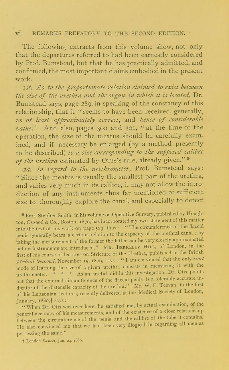 The following extracts from this volume show, not only that the departures referred to had been earnestly considered by Prof. Bumstead, but that he has practically admitted, and confirmed, the most important claims embodied in the present work. 1st. As to the proportionate relation claimed to exist between the size of the nrethra and the organ in zvhich it is located, Dr. Bumstead says, page 289, in speaking of the constancy of this relationship, that it seems to have been received, generally, as at least approximately correct, and hence of considerable valued And also, pages 300 and 301, at the time of the operation, the size of the meatus should be carefully exam- ined, and if necessary be enlarged (by a method presently to be described) to a size corresponding to the supposed calibre of the urethra estimated by Otis'S rule, already given.* 2d. In regard to the tirethroimter, Prof. Bumstead says:  Since the meatus is usually the smallest part of the urethra, and varies very much in its calibre, it may not allow the intro- duction of any instruments thus far mentioned of sufficient size to thoroughly explore the canal, and especially to detect * Prof. Stephen Smith, in his volume on Operative Surgerj', pul)lished by Hough- ton, Osgood & Co., Boston. 1879, has incorporated my own statement of this maUer into the text of his work on page 529, thus :  The circumference of the flaccid penis generally bears a certain relation to the capacity of the urethral canal ; by taking the measurement of the former the latter can be very closely approximated before instruments are introduced. Mr. Berkeley Hill, of London, in the first of his course of lectures on Stricture of the Urethra, published in the British Medical Journal, November 15, 1879, says :  I am convinced that the oxAy exact mode of learning the size of a given urethra consists in measuring it with the urethrometer. * * * As an useful aid in this investigation. Dr. Otis points out that the external circumference of the flaccid penis is a tolerably accurate in- dicator of the distensile capacity of the urethra. Mr. W. F. Teevan, m the first of his Lettsonian lectures, recently delivered at the Medical Society of London, January, i88o,f says: • • r 1, When Dr. Otis was over here, he satisfied me, by actual examination, ot the general accuracy of his measurements, and of the-existence of a close relationship between the circumference of the penis and the calibre of the tube it contains. He also convinced me that we had been very illogical in regarding all men as possessing the same. t London Lancet,]an. 24, 18S0.