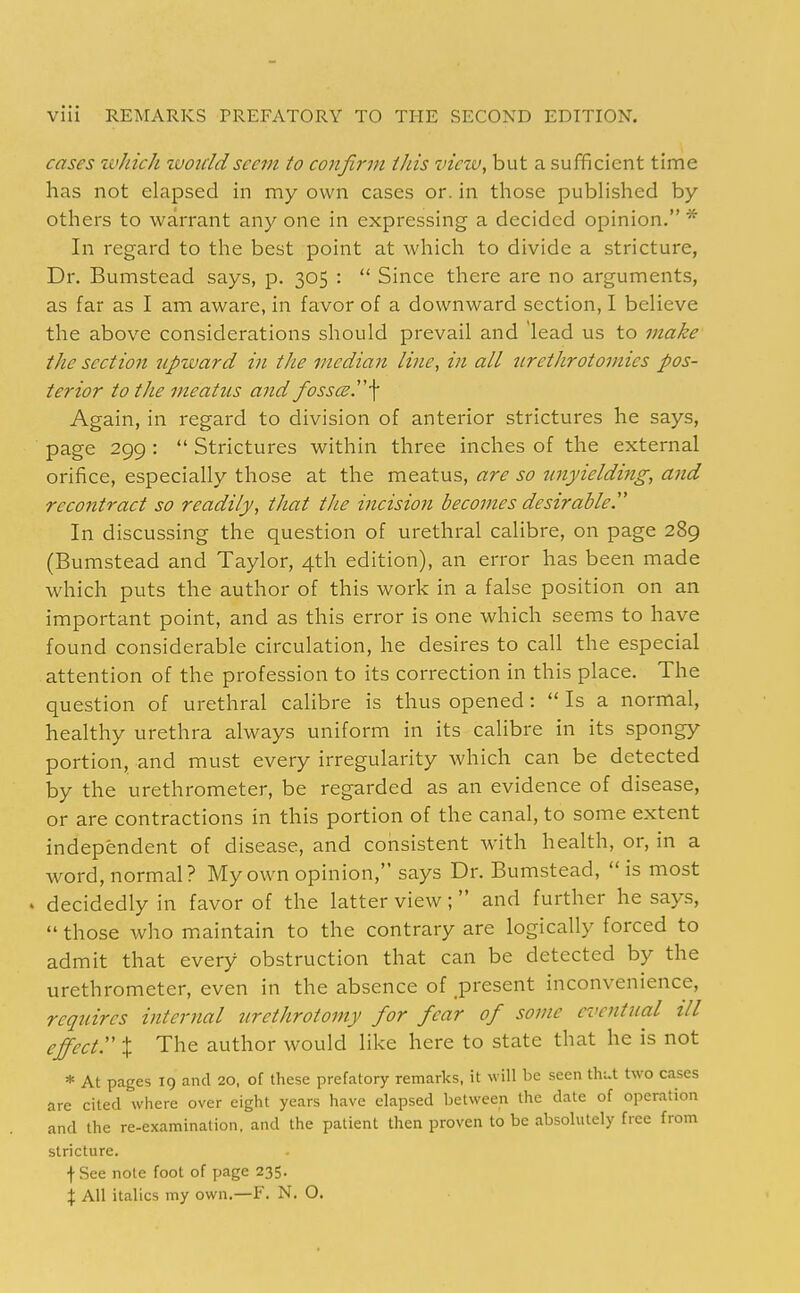 cases xvJiich woiddseem to confirm this view, but a sufficient time has not elapsed in my own cases or. in those published by others to warrant any one in expressing a decided opinion. * In regard to the best point at which to divide a stricture, Dr. Bumstead says, p. 305 :  Since there are no arguments, as far as I am aware, in favor of a downward section, I believe the above considerations should prevail and lead us to make the section upward in the median line, in all 2irethrotomies pos- terior to the meatus and fosses r\ Again, in regard to division of anterior strictures he says, page 299 :  Strictures within three inches of the external orifice, especially those at the meatus, are so unyielding, and recontract so readily, that the incision becomes de sir able T In discussing the question of urethral calibre, on page 289 (Bumstead and Taylor, 4th edition), an error has been made which puts the author of this work in a false position on an important point, and as this error is one which seems to have found considerable circulation, he desires to call the especial attention of the profession to its correction in this place. The question of urethral calibre is thus opened :  Is a normal, healthy urethra always uniform in its calibre in its spongy portion, and must every irregularity which can be detected by the urethrometer, be regarded as an evidence of disease, or are contractions in this portion of the canal, to some extent independent of disease, and consistent with health, or, in a word, normal? My own opinion, says Dr. Bumstead,  is most . decidedly in favor of the latter view; and further he says,  those who maintain to the contrary are logically forced to admit that every obstruction that can be detected by the urethrometer, even in the absence of present inconvenience, requires internal urethrotomy for fear of some eventual ill effect. X The author would like here to state that he is not * At pages 19 and 20, of these prefatory remarks, it will be seen thut two cases are cited where over eight years have elapsed between the date of operation and the re-examination, and the patient then proven to be absolutely free from stricture. f See note foot of page 235. X All italics my own.—F. N. O.