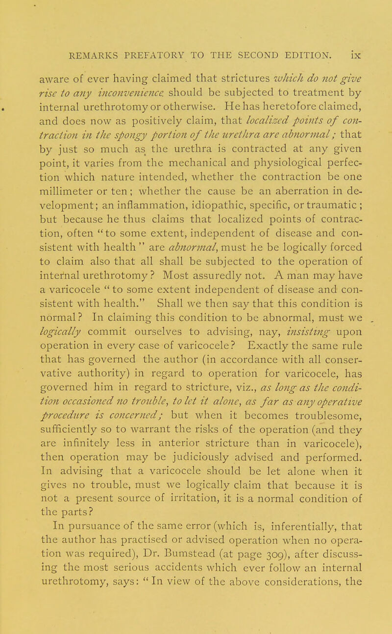 aware of ever having claimed that strictures zvhich do not give rise to any inconvenience, should be subjected to treatment by internal urethrotomy or otherwise. He has heretofore claimed, and does now as positively claim, that localized points of con- traction in the spongy portion of the urethra are abnormal; that by just so much as the urethra is contracted at any given point, it varies from the mechanical and physiological perfec- tion which nature intended, whether the contraction be one millimeter or ten; whether the cause be an aberration in de- velopment; an inflammation, idiopathic, specific, or traumatic ; but because he thus claims that localized points of contrac- tion, often to some extent, independent of disease and con- sistent with health  are abnormal, must he be logically forced to claim also that all shall be subjected to the operation of internal urethrotomy ? Most assuredly not. A man may have a varicocele  to some extent independent of disease and con- sistent with health. Shall we then say that this condition is normal ? In claiming this condition to be abnormal, must we . logically commit ourselves to advising, nay, insisting upon operation in every case of varicocele? Exactly the same rule that has governed the author (in accordance with all conser- vative authority) in regard to operation for varicocele, has governed him in regard to stricture, viz., as long as the condi- tion occasioned no trouble, to let it alone, as far as any operative procedure is concerned; but when it becomes troublesome, sufficiently so to warrant the risks of the operation (and they are infinitely less in anterior stricture than in varicocele), then operation may be judiciously advised and performed. In advising that a varicocele should be let alone when it gives no trouble, must we logically claim that because it is not a present source of irritation, it is a normal condition of the parts? In pursuance of the same error (which is, inferentially, that the author has practised or advised operation when no opera- tion was required). Dr. Bumstead (at page 309), after discuss- ing the most serious accidents which ever follow an internal urethrotomy, says:  In view of the above considerations, the