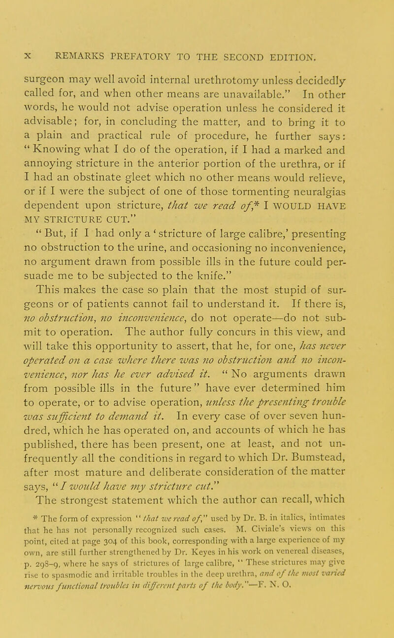 surgeon may well avoid internal urethrotomy unless decidedly called for, and when other means are unavailable. In other words, he would not advise operation unless he considered it advisable; for, in concluding the matter, and to bring it to a plain and practical rule of procedure, he further says:  Knowing what I do of the operation, if I had a marked and annoying stricture in the anterior portion of the urethra, or if I had an obstinate gleet which no other means would relieve, or if I were the subject of one of those tormenting neuralgias dependent upon stricture, that we read of* I WOULD HAVE MY STRICTURE CUT.  But, if I had only a ' stricture of large calibre,' presenting no obstruction to the urine, and occasioning no inconvenience, no argument drawn from possible ills in the future could per- suade me to be subjected to the knife. This makes the case so plain that the most stupid of sur- geons or of patients cannot fail to understand it. If there is, no obstruction, no inconvenience, do not operate—do not sub- mit to operation. The author fully concurs in this view, and will take this opportunity to assert, that he, for one, lias never operated on a case where there zvas no obstruction and no incon- venience, nor has he ever advised it.  No arguments drawn from possible ills in the future  have ever determined him to operate, or to advise operation, unless the presenting trouble was sufficient to demand it. In every case of over seven hun- dred, which he has operated on, and accounts of which he has published, there has been present, one at least, and not un- frequently all the conditions in regard to which Dr. Bumstead, after most mature and deliberate consideration of the matter says, I would have my stricture cut. The strongest statement which the author can recall, which * The form of expression  that wereadof used by Dr. B. in italics, intimates that he has not personally recognized such cases. M. Civiale's views on this point, cited at page 304 of this book, corresponding with a large experience of my own, are still further strengthened by Dr. Keyes in his work on venereal diseases, p. 29S-9, where he says of strictures of large calibre,  These strictures may give rise to spasmodic and irritable troul)les in the deep urethra, and of the most varied nervous functional troubles in different parts of the body.—F. N. O.