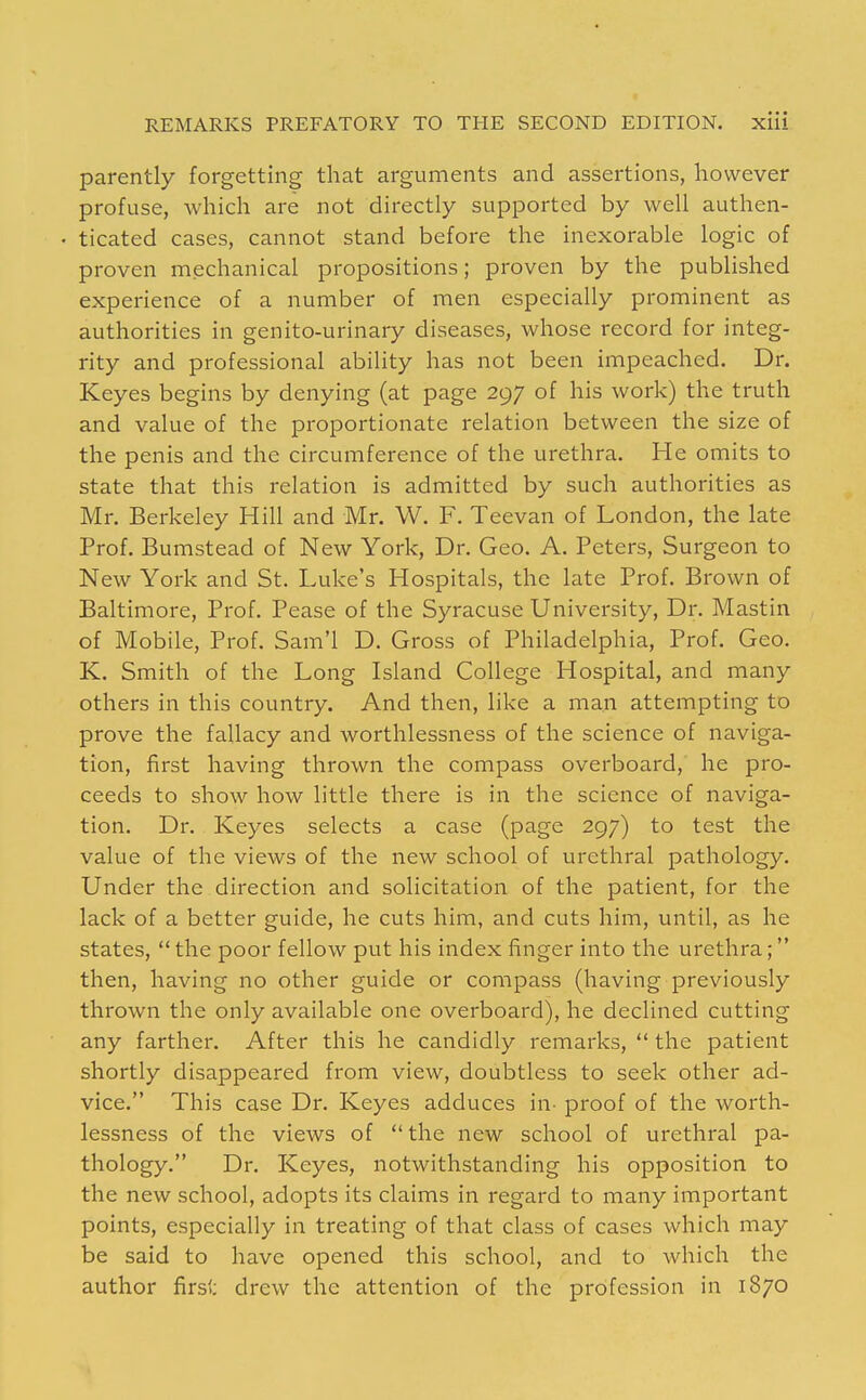 parently forgetting that arguments and assertions, however profuse, which are not directly supported by well authen- ticated cases, cannot stand before the inexorable logic of proven mechanical propositions; proven by the published experience of a number of men especially prominent as authorities in genito-urinary diseases, whose record for integ- rity and professional ability has not been impeached. Dr. Keyes begins by denying (at page 297 of his work) the truth and value of the proportionate relation between the size of the penis and the circumference of the urethra. He omits to state that this relation is admitted by such authorities as Mr. Berkeley Hill and Mr. W. F. Teevan of London, the late Prof. Bumstead of New York, Dr. Geo. A. Peters, Surgeon to New York and St. Luke's Hospitals, the late Prof. Brown of Baltimore, Prof. Pease of the Syracuse University, Dr. Mastin of Mobile, Prof. Sam'l D. Gross of Philadelphia, Prof. Geo. K. Smith of the Long Island College Hospital, and many others in this country. And then, like a man attempting to prove the fallacy and worthlessness of the science of naviga- tion, first having thrown the compass overboard, he pro- ceeds to show how little there is in the science of naviga- tion. Dr. Keyes selects a case (page 297) to test the value of the views of the new school of urethral pathology. Under the direction and solicitation of the patient, for the lack of a better guide, he cuts him, and cuts him, until, as he states,  the poor fellow put his index finger into the urethra; then, having no other guide or compass (having previously thrown the only available one overboard), he declined cutting any farther. After this he candidly remarks,  the patient shortly disappeared from view, doubtless to seek other ad- vice. This case Dr. Keyes adduces in- proof of the worth- lessness of the views of the new school of urethral pa- thology. Dr. Keyes, notwithstanding his opposition to the new school, adopts its claims in regard to many important points, especially in treating of that class of cases which may be said to have opened this school, and to which the author first: drew the attention of the profession in 1870