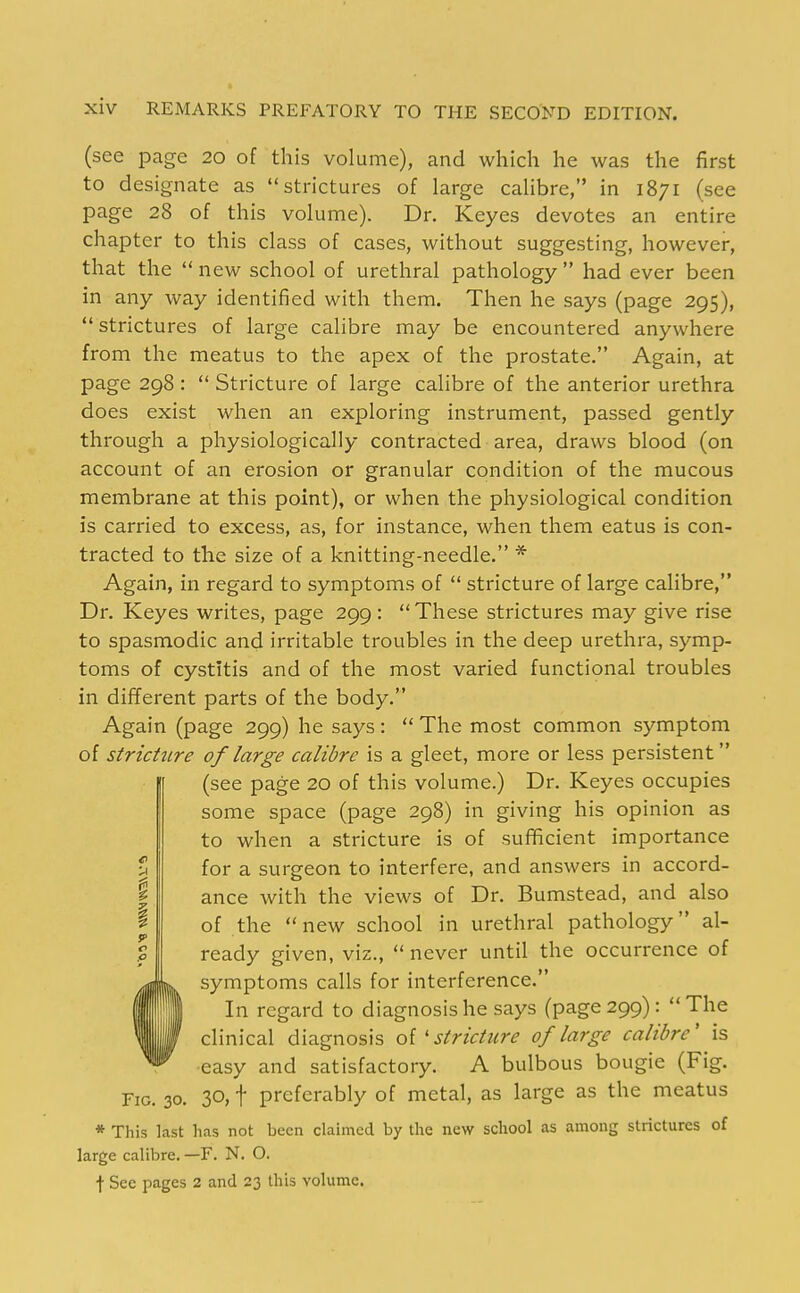 (see page 20 of this volume), and which he was the first to designate as strictures of large calibre, in 1871 (see page 28 of this volume). Dr. Keyes devotes an entire chapter to this class of cases, without suggesting, however, that the  new school of urethral pathology  had ever been in any way identified with them. Then he says (page 295),  strictures of large calibre may be encountered anywhere from the meatus to the apex of the prostate. Again, at page 298 :  Stricture of large calibre of the anterior urethra does exist when an exploring instrument, passed gently through a physiologically contracted area, draws blood (on account of an erosion or granular condition of the mucous membrane at this point), or when the physiological condition is carried to excess, as, for instance, when them eatus is con- tracted to the size of a knitting-needle. * Again, in regard to symptoms of  stricture of large calibre, Dr. Keyes writes, page 299 :  These strictures may give rise to spasmodic and irritable troubles in the deep urethra, symp- toms of cystitis and of the most varied functional troubles in different parts of the body. Again (page 299) he says:  The most common symptom of stricture of large calibre is a gleet, more or less persistent (see page 20 of this volume.) Dr. Keyes occupies some space (page 298) in giving his opinion as to when a stricture is of sufficient importance for a surgeon to interfere, and answers in accord- ance with the views of Dr. Bumstead, and also of the new school in urethral pathology al- ready given, viz.,  never until the occurrence of symptoms calls for interference. In regard to diagnosis he says (page 299): The clinical diagnosis oi'stricture of large calibre' is easy and satisfactory. A bulbous bougie (Fig. Fig. 30. 30, t preferably of metal, as large as the meatus * This last has not been claimed by the new school as among strictures of large calibre. —F. N. O. t See pages 2 and 23 this volume.