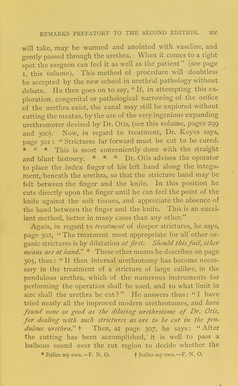 will take, may be warmed and anointed with vaseline, and gently passed through the urethra. When it comes to a tight spot the surgeon can feel it as well as the patient (see page I, this volume). This method of procedure will doubtless be accepted by the new school in urethral pathology without debate. He then goes on to say,  If, in attempting this ex- ploration, congenital or pathological narrowing of the orifice of the urethra exist, the canal may still be explored without cutting the meatus, by the use of the very ingenious expanding urethrometer devised by Dr. Otis, (see this volume, pages 299 and 300). Now, in regard to treatment. Dr. Keyes says, page 301 :  Strictures far forward must be cut to be cured. * * * This is most conveniently done with the straight and blunt bistoury. * * * Dr. Otis advises the operator to place the index finger of his left hand along the integu- ment,'beneath the urethra, so that the stricture band may be felt between the finger and the knife. In this position he cuts directly upon the finger until he can feel the point of the knife against the soft tissues, and appreciate the absence of the band between the finger and the knife. This is an excel- lent method, better in many cases than any other. Again, in regard to treatment of deeper strictures, he says, page 302,  The treatment most appropriate for all other or- ganic strictures is by dilatation at first. Should this fail, other means are at handP * These other means he describes on page 305, thus :  If then internal urethrotomy has become neces- sary in the treatment of a stricture of large calibre, in the pendulous urethra, which of the numerous instruments for performing the operation shall be used, and to what limit in size shall the urethra be cut? He answers thus: I have tried nearly all the improved modern urethrotomes, and have found none so good as the dilating urethrotome of Dr. Otis, for dealing with such strictures as are to be cut in the pen- didous iirethra. f Then, at page 307, he says:  After the cutting has been accomplished, it is well to pass a bulbous sound over the cut region to decide whether the * Italics my own.—F. N. O. f Italics my own.—F. N. O.