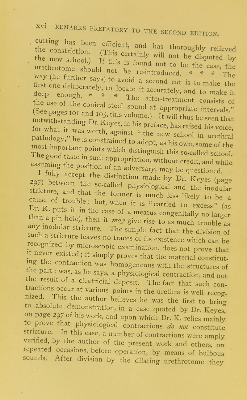 for what i> ...^ • -^eyes m his preface, has raised his voice, ' /h i . r ^^^^'^  '^'^ e^^ school in urethra pathology, he IS constrained to adopt, as his own, some o the ^CTdTasTe''^^^^^^^^ ^^^^ so-c'alled sc ool assumin. he no t ^while t ^ r r ^^>^ be questioned. I fully accept the distinction made by Dr. Keyes (pac^e stri tut d ^r'' Physiologicafand the'Lod'ta stricture and that the former is much less likely to be a cause of trouble; but, when it is carried to excess' (a^ th ^ I ' ^ °^ ^ ^^^^^ congenitally no lar^xer • han a pin hole), then it ^aj. give rise to as much trouble as any modular stricture. The simple fact that the division of reco.nifed K  ° '''''' ^^^^^^^^ ^^-^ can be recognized by microscopic examination, does not prove that It never existed; it simply proves that the material constitut- ing the contraction was homogeneous with the structures of the part; was, as he says, a physiological contraction, and not the result of a cicatricial deposit. The fact that such con- tractions occur at various points in the urethra is well reco^r. nized. This the author believes he was the first to brin^ to absolute demonstration, in a case quoted by Dr. Keyes on page 297 of his work, and upon which Dr. K. relies mainly to prove that physiological contractions do not constitute stricture. In this case, a number of contractions were amply verified, by the author of the present work and others, on repeated occasions, before operation, by means of bulbous sounds. After division by the dilating urethrotome they