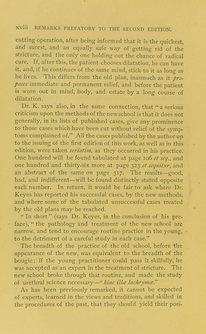 cutting operation, after being informed that it is the quickest, and surest, and an equally safe way of getting rid of the stricture, and the only one holding out the chance of radical cure. If, after this, the patient chooses dilatation, he can have it, and, if he continues of the same mind, stick to it as long as he lives. This differs from the old plan, inasmuch as it pro- poses immediate and permanent relief, and before the patient is worn out in mind, body, and estate by a long course of dilatation. Dr. K. says also, in the same connection, that  a serious criticism upon the methods of the new school is that it does not generally, in its lists of published cases, give any prominence to those cases which have been cut without relief of the symp- toms complained of. All the cases published by the author up to the issuing of the first edition of this work, as well as in this edition, were taken seriatim^ as they occurred in his practice. One hundred will be found tabulated at page io6 et seq., and one hundred and thirty-six more at page 323 et seqiiitvr, and an abstract of the same on page 317. The results—good, bad, and indifferent—will be found distinctly stated opposite each number. In return, it would be fair to ask where Dr. Keyes has reported his successful cases, by the new methods, and where some of the tabulated unsuccessful cases treated by the old plans may be reached.  In short  (says Dr. Keyes, in the conclusion of his pre- face),  the pathology and treatment of the new school are narrow, and tend to encourage routine practice in the young, to the detriment of a careful study in each case. The breadth of the practice of the old school, before the appearance of the new, was equivalent to the breadth of the bougie; if the young practitioner could pass it skilfully, he was accepted as an expert in the treatment of stricture. The new school broke through that routine, and made the study of urethral science necessary—hinc ilia lachrymcsy As has been previously remarked, it cannot be expected of experts, learned in the views and traditions, and skilled in the procedures of the past, that they should yield their posi-