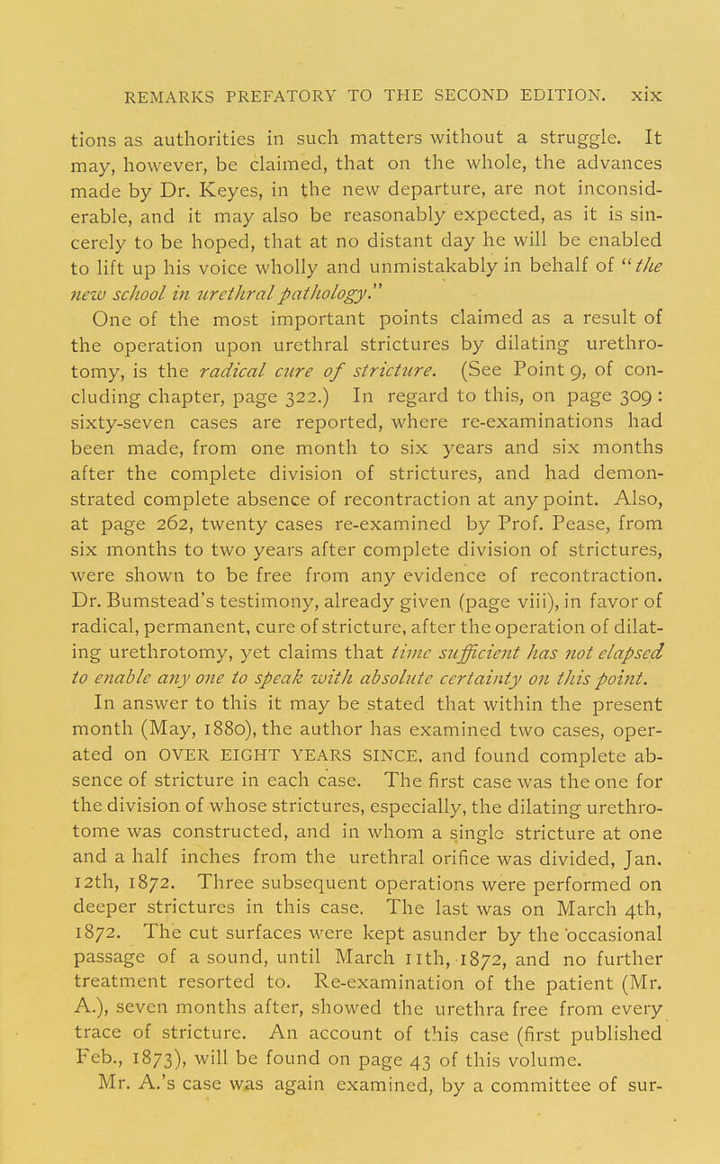 tions as authorities in such matters without a struggle. It may, however, be claimed, that on the whole, the advances made by Dr. Keyes, in the new departure, are not inconsid- erable, and it may also be reasonably expected, as it is sin- cerely to be hoped, that at no distant day he will be enabled to lift up his voice wholly and unmistakably in behalf of ^'■the new school in urethral pathology. One of the most important points claimed as a result of the operation upon urethral strictures by dilating urethro- tomy, is the radical cure of stricture. (See Point 9, of con- cluding chapter, page 322.) In regard to this, on page 309 : sixty-seven cases are reported, where re-examinations had been made, from one month to six years and six months after the complete division of strictures, and had demon- strated complete absence of recontraction at any point. Also, at page 262, twenty cases re-examined by Prof. Pease, from six months to two years after complete division of strictures, were shown to be free from any evidence of recontraction. Dr. Bumstead's testimony, already given (page viii), in favor of radical, permanent, cure of stricture, after the operation of dilat- ing urethrotomy, yet claims that time sufficient has not elapsed to enable any one to speak with absolute certainty on this point. In answer to this it may be stated that within the present month (May, 1880), the author has examined two cases, oper- ated on OVER EIGHT YEARS SINCE, and found complete ab- sence of stricture in each case. The first case was the one for the division of whose strictures, especially, the dilating urethro- tome was constructed, and in whom a single stricture at one and a half inches from the urethral orifice was divided, Jan. I2th, 1872. Three subsequent operations were performed on deeper strictures in this case. The last was on March 4th, 1872. The cut surfaces were kept asunder by the occasional passage of a sound, until March iith, 1872, and no further treatment resorted to. Re-examination of the patient (Mr. A.), seven months after, showed the urethra free from every trace of stricture. An account of this case (first published Feb., 1873), will be found on page 43 of this volume. Mr. A.'s case was again examined, by a committee of sur-