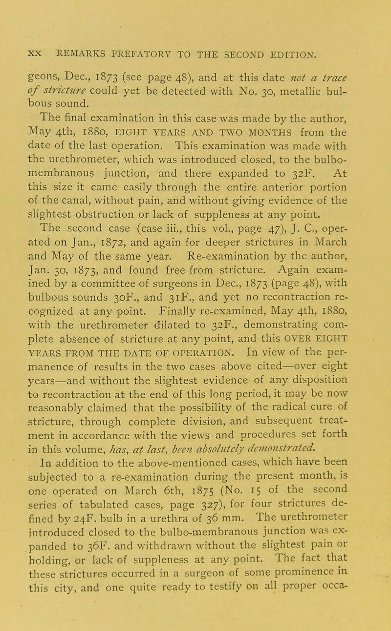 geons, Dec, 1873 (see page 48), and at this date not a trace of stricture could yet be detected with No. 30, metallic bul- bous sound. The final examination in this case was made by the author, May 4th, 1880, EIGHT YEARS AND TWO MONTHS from the date of the last operation. This examination was made with the urethrometer, which was introduced closed, to the bulbo- membranous junction, and there expanded to 32F. At this size it came easily through the entire anterior portion of the canal, without pain, and without giving evidence of the slightest obstruction or lack of suppleness at any point. The second case (case iii., this vol., page 47), J. C, oper- ated on Jan., 1872, and again for deeper strictures in March and May of the same year. Re-examination by the author, Jan. 30, 1873, and found free from stricture. Again exam- ined by a committee of surgeons in Dec, 1873 (page 48), with bulbous sounds 30F., and 31F., and yet no recontraction re- cognized at any point. Finally re-examined, May 4th, 1880, with the urethrometer dilated to 32F., demonstrating com- plete absence of stricture at any point, and this OVER EIGHT YEARS FROM THE DATE OF OPERATION. In view of the per- manence of results in the two cases above cited—over eight years—and without the slightest evidence of any disposition to recontraction at the end of this long period, it may be now reasonably claimed that the possibility of the radical cure of stricture, through complete division, and subsequent treat- ment in accordance with the views and procedures set forth in this volume, has, at last, been absolutely demonstrated. In addition to the above-mentioned cases, which have been subjected to a re-examination during the present month, is one operated on March 6th, 1875 (No. 15 of the second series of tabulated cases, page 327), for four strictures de- fined by 24F. bulb in a urethra of 36 mm. The urethrometer introduced closed to the bulbo-OQembranous junction was ex- panded to 36F. and withdrawn without the slightest pain or holding, or lack of suppleness at any point. The fact that these strictures occurred in a surgeon of some prominence in this city, and one quite ready to testify on all proper occa-