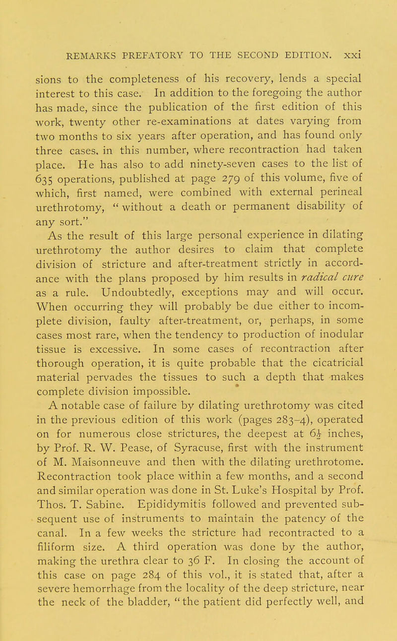 sions to the completeness of his recovery, lends a special interest to this case. In addition to the foregoing the author has made, since the publication of the first edition of this work, twenty other re-examinations at dates varying from two months to six years after operation, and has found only three cases, in this number, where recontraction had taken place. He has also to add ninety-seven cases to the list of 635 operations, published at page 279 of this volume, five of which, first named, were combined with external perineal urethrotomy,  without a death or permanent disability of any sort. As the result of this large personal experience in dilating urethrotomy the author desires to claim that complete division of stricture and after-treatment strictly in accord- ance with the plans proposed by him results in radical cure as a rule. Undoubtedly, exceptions may and will occur. When occurring they will probably be due either to incom- plete division, faulty after-treatment, or, perhaps, in some cases most rare, when the tendency to production of inodular tissue is excessive. In some cases of recontraction after thorough operation, it is quite probable that the cicatricial material pervades the tissues to such a depth that makes complete division impossible. A notable case of failure by dilating urethrotomy was cited in the previous edition of this work (pages 283-4), operated on for numerous close strictures, the deepest at 6i inches, by Prof. R. W. Pease, of Syracuse, first with the instrument of M. Maisonneuve and then with the dilating urethrotome. Recontraction took place within a few months, and a second and similar operation was done in St. Luke's Hospital by Prof. Thos. T. Sabine. Epididymitis followed and prevented sub- sequent use of instruments to maintain the patency of the canal. In a few weeks the stricture had recontracted to a filiform size. A third operation was done by the author, making the urethra clear to 36 F. In closing the account of this case on page 284 of this vol., it is stated that, after a severe hemorrhage from the locality of the deep stricture, near the neck of the bladder,  the patient did perfectly well, and