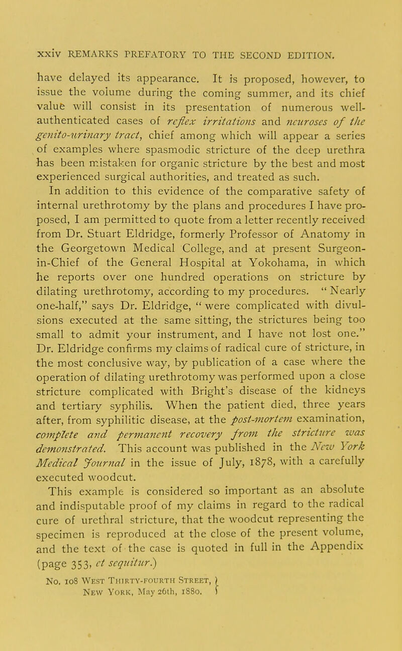 have delayed its appearance. It is proposed, however, to issue the volume during the coming summer, and its chief value will consist in its presentation of numerous well- authenticated cases of reflex irritations and neuroses of the genito-urinary tract, chief among which will appear a series of examples where spasmodic stricture of the deep urethra has been m.istaken for organic stricture by the best and most experienced surgical authorities, and treated as such. In addition to this evidence of the comparative safety of internal urethrotomy by the plans and procedures I have pro- posed, I am permitted to quote from a letter recently received from Dr. Stuart Eldridge, formerly Professor of Anatomy in the Georgetown Medical College, and at present Surgeon- in-Chief of the General Hospital at Yokohama, in which he reports over one hundred operations on stricture by dilating urethrotomy, according to my procedures.  Nearly one-half, says Dr. Eldridge,  were complicated with divul- sions executed at the same sitting, the strictures being too small to admit your instrument, and I have not lost one. Dr. Eldridge confirms my claims of radical cure of stricture, in the most conclusive way, by publication of a case where the operation of dilating urethrotomy was performed upon a close stricture complicated with Bright's disease of the kidneys and tertiary syphilis. When the patient died, three years after, from syphilitic disease, at the post-mortem examination, complete and permanent recovery from the stricture was demonstrated. This account was published in the New York Medical Jonrjial in the issue of July, 1878, with a carefully executed woodcut. This example is considered so important as an absolute and indisputable proof of my claims in regard to the radical cure of urethral stricture, that the woodcut representing the specimen is reproduced at the close of the present volume, and the text of the case is quoted in full in the Appendix (page 353. seqnitur.) No. 108 West Thirty-fourth Street, ) New York, May 26th, 1880. )