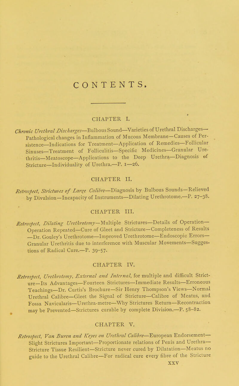 CONTENTS, CHAPTER I. Chronic Urethral Discharges—^wWiow-, Sound—Varieties of Urethral Discharges- Pathological changes in Inflammation of Mucous Membrane—Causes of Per- sistence—Indications for Treatment—Application of Remedies—Follicular Sinuses—Treatment of Folliculitis—Specific Medicines—Granular Ure- thritis—Meatoscope—Applications to the Deep Urethra—Diagnosis of Stricture—Individuality of Urethra.—P. i—26. CHAPTER II. Retrospect, Strictmes of Lar^e Calibre—D\a.gno%\%hy Bulbous Sounds—Relieved by Divulsion—Incapacity of Instruments—Dilating Urethrotome.—P. 27-38. CHAPTER III. Retrospect, Dilating Urethrotomy—M.\x\\.i^\s Strictures—Details of Operation- Operation Repeated—Cure of Gleet and Stricture—Completeness of Results Dr. Gouley's Urethrotome—Improved Urethrotome—Endoscopic Errors— Granular Urethritis due to interference with Muscular Movements—Sugges- tions of Radical Cure.—P. 39-57- CHAPTER IV. Retrospect, Urethrotomy, External a7id Internal, for multiple and difficult Strict- ure—Its Advantages—Fourteen Strictures—Immediate Results—Erroneous Teachings—Dr. Curtis's Brochure—Sir Henry Thompson's Views—Normal Urethral Calibre—Gleet the Signal of Stricture—Calibre of Meatus, and Fossa Navicularis—Urethra-metre—Why Strictures Return—Recontraction may be Prevented—Strictures curable by complete Division.—P. 58-82. CHAPTER V. Retrospect, Van Buren and Keyes on Urethral Calibre—European Endorsement— Slight Strictures Important—Proportionate relations of Penis and Urethra— Stricture Tissue Resilient—Stricture never cured by Dilatation—Meatus no guide to the Urethral Calibre—For radical cure every fibre of the Stricture