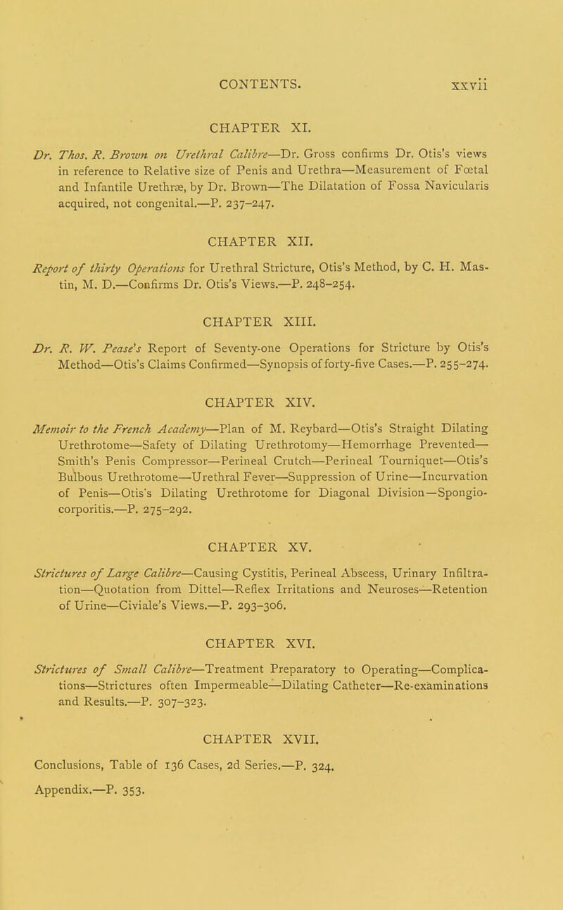 CHAPTER XI. Dr. Thos. R. Brown on Urethral Calibre—Dr. Gross confirms Dr. Otis's views in reference to Relative size of Penis and Urethra—Measurement of Foetal and Infantile Urethrae, by Dr. Brown—The Dilatation of Fossa Navicularis acquired, not congenital.—P. 237-247. CHAPTER XII. Report of thirty Operations for Urethral Stricture, Otis's Method, by C. H. Mas- tin, M. D.—Confirms Dr. Otis's Views.—P. 248-254. CHAPTER XIII. Dr. R. W. Pease's Report of Seventy-one Operations for Stricture by Otis's Method—Otis's Claims Confirmed—Synopsis of forty-five Cases.—P. 255-274. CHAPTER XIV. Memoir to the French Academy—Plan of M. Reybard—Otis's Straight Dilating Urethrotome—Safety of Dilating Urethrotomy—Hemorrhage Prevented— Smith's Penis Compressor—Perineal Crutch—Perineal Tourniquet—Otis's Bulbous Urethrotome—Urethral Fever—Suppression of Urine—Incurvation of Penis—Otiss Dilating Urethrotome for Diagonal Division—Spongio- corporitis.—P. 275-292. CHAPTER XV. Strictures of Large Calibre—Causing Cystitis, Perineal Abscess, Urinary Infiltra- tion—Quotation from Dittel—Reflex Irritations and Neuroses—Retention of Urine—Civiale's Views.—P. 293-306. CHAPTER XVI. Strictures of Small Calibre—Treatment Preparatory to Operating—Complica- tions—Strictures often Impermeable-^Dilating Catheter—Re-examinations and Results.—P. 307-323. CHAPTER XVII. Conclusions, Table of 136 Cases, 2d Series.—P. 324. Appendix.—P. 353.