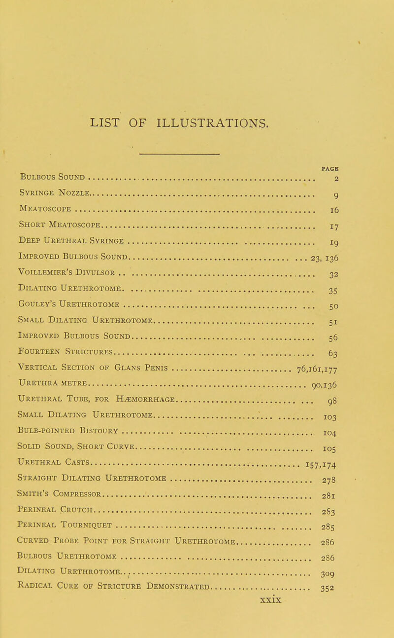 LIST OF ILLUSTRATIONS. FACB Bulbous Sound 2 Syringe Nozzle g Meatoscope 16 Short Meatoscope 17 Deep Urethral Syringe ig Improved Bulbous Sound 23, 136 Voillemier's Divulsor 32 Dilating Urethrotome. ..., 35 Gouley's Urethrotome 50 Small Dilating Urethrotome 51 Improved Bulbous Sound 56 Fourteen Strictures 63 Vertical Section of Glans Penis 76,161,177 Urethra METRE 90.136 Urethral Tube, for Hemorrhage gS Small Dilating Urethrotome 103 Bulb-pointed Bistoury 104 Solid Sound, Short Curve 105 Urethral Casts 157,174 Straight Dilating Urethrotome 278 Smith's Compressor 281 Perineal Crutch 2S3 Perineal Tourniquet 285 Curved Probe Point for Straight Urethrotome 286 Bulbous Urethrotome 286 Dilating Urethrotome 309 Radical Cure of Stricture Demonstrated 352