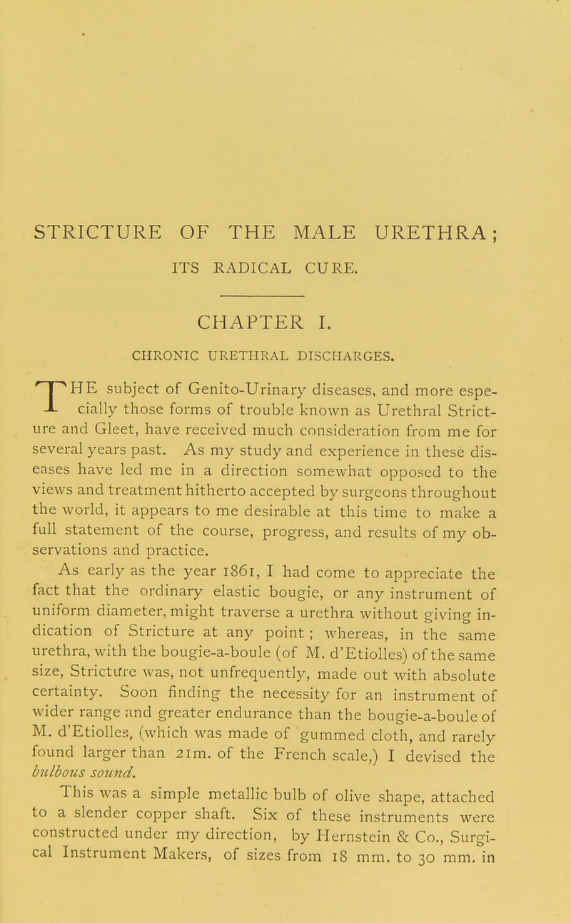 STRICTURE OF THE MALE URETHRA; ITS RADICAL CURE. CHAPTER I. CHRONIC URETHRAL DISCHARGES. THE subject of Genito-Urinary diseases, and more espe- cially those forms of trouble known as Urethral Strict- ure and Gleet, have received much consideration from me for several years past. As my study and experience in these dis- eases have led me in a direction somewhat opposed to the views and treatment hitherto accepted by surgeons throughout the world, it appears to me desirable at this time to make a full statement of the course, progress, and results of my ob- servations and practice. As early as the year 1861, I had come to appreciate the fact that the ordinary elastic bougie, or any instrument of uniform diameter, might traverse a urethra without giving in- dication of Stricture at any point ; whereas, in the same urethra, with the bougie-a-boule (of M. d'Etiolles) of the same size, Stricture was, not unfrequently, made out with absolute certainty. Soon finding the necessity for an instrument of wider range and greater endurance than the bougie-a-boule of M. d'Etiolles, (which was made of gummed cloth, and rarely found larger than 21 m. of the French scale,) I devised the bulbous sound. This was a simple metallic bulb of olive shape, attached to a slender copper shaft. Six of these instruments were constructed under my direction, by Hernstein & Co., Surgi- cal Instrument Makers, of sizes from 18 mm. to 30 mm. in