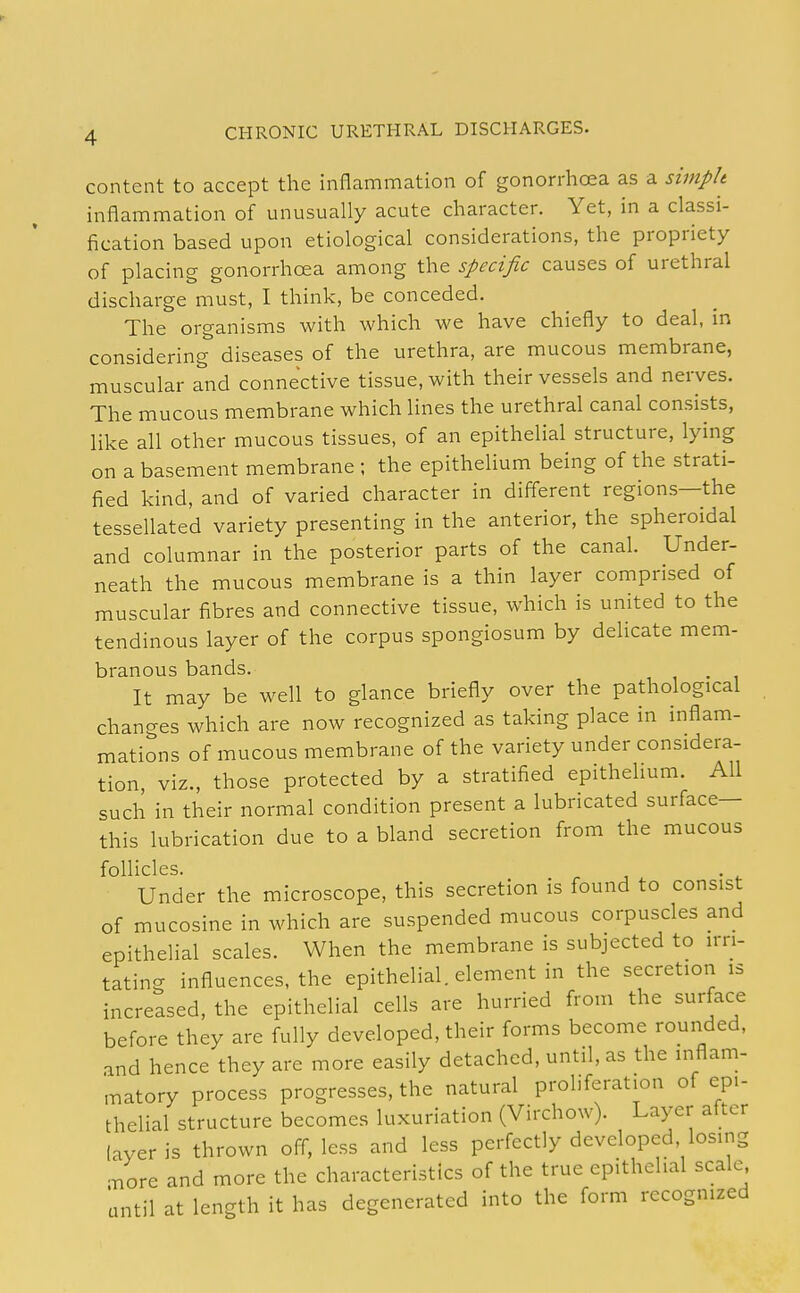 content to accept the inflammation of gonorrhoea as a simph inflammation of unusually acute character. Yet, in a classi- fication based upon etiological considerations, the propriety of placing gonorrhoea among the specific causes of urethral discharge must, I think, be conceded. The organisms with which M^e have chiefly to deal, in considering diseases of the urethra, are mucous membrane, muscular and connective tissue, with their vessels and nerves. The mucous membrane which lines the urethral canal consists, like all other mucous tissues, of an epithelial structure, lying on a basement membrane ; the epithelium being of the strati- fied kind, and of varied character in different regions—the tessellated variety presenting in the anterior, the spheroidal and columnar in the posterior parts of the canal. Under- neath the mucous membrane is a thin layer comprised of muscular fibres and connective tissue, which is united to the tendinous layer of the corpus spongiosum by dehcate mem- branous bands. It may be well to glance briefly over the pathological chancres which are now recognized as taking place in inflam- mations of mucous membrane of the variety under considera- tion, viz., those protected by a stratified epithelium. All such in their normal condition present a lubricated surface— this lubrication due to a bland secretion from the mucous follicles. ^1 • t Under the microscope, this secretion is found to consist of mucosine in which are suspended mucous corpuscles and epithelial scales. When the membrane is subjected to irri- tating influences, the epithelial, element in the secretion is increased, the epithelial cells are hurried from the surface before they are fully developed, their forms become rounded, and hence they are more easily detached, until, as the inflam- matory process progresses, the natural proliferation of epi- thelial structure becomes luxuriation (Virchow). Layer alter layer is thrown off, less and less perfectly developed losing ;/ore and more the characteristics of the true epithelial scale until at length it has degenerated into the form recognized