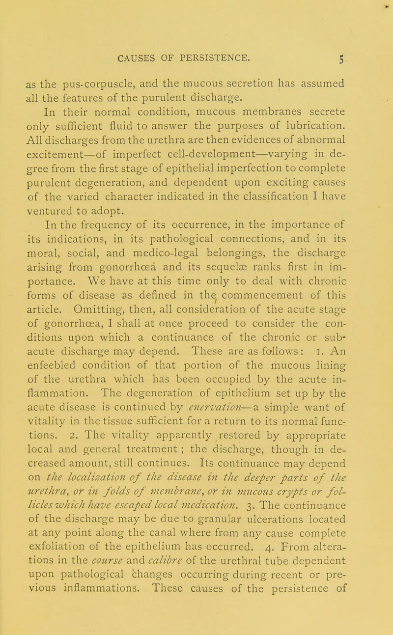 CAUSES OF PERSISTENCE. 5- as the pus-corpuscle, and the mucous secretion has assumed all the features of the purulent discharge. In their normal condition, mucous membranes secrete only sufficient fluid to answer the purposes of lubrication. All discharges from the urethra are then evidences of abnormal excitement—of imperfect cell-development—varying in de- gree from the first stage of epithelial imperfection to complete purulent degeneration, and dependent upon exciting causes of the varied character indicated in the classification I have ventured to adopt. In the frequency of its occurrence, in the importance of its indications, in its pathological connections, and in its moral, social, and medico-legal belongings, the discharge arising from gonorrhoea and its sequelae ranks first in im- portance. We have at this time only to deal with chronic forms of disease as defined in the commencement of this article. Omitting, then, all consideration of the acute stage of gonorrhoea, I shall at once proceed to consider the con- ditions upon which a continuance of the chronic or sub- acute discharge may depend. These are as follows: i. An enfeebled condition of that portion of the mucous lining of the urethra which has been occupied by the acute in- flammation. The degeneration of epithelium set up by the acute disease is continued by enervation—a simple want of vitality in the tissue sufficient for a return to its normal func- tions. 2. The vitality apparently restored by appropriate local and general treatment ; the discharge, though in de- creased amount, still continues. Its continuance may depend on the localization of the disease in the deeper parts of the urethra, or in folds of membrane, or in mucous crypts or fol- licles which have escaped local medication. 3. The continuance of the discharge may be due to granular ulcerations located at any point along the canal where from any cause complete exfoliation of the epithelium has occurred. 4. From altera- tions in the course and calibre of the urethi'al tube dependent upon pathological changes occurring during recent or pre- vious inflammations. These causes of the persistence of