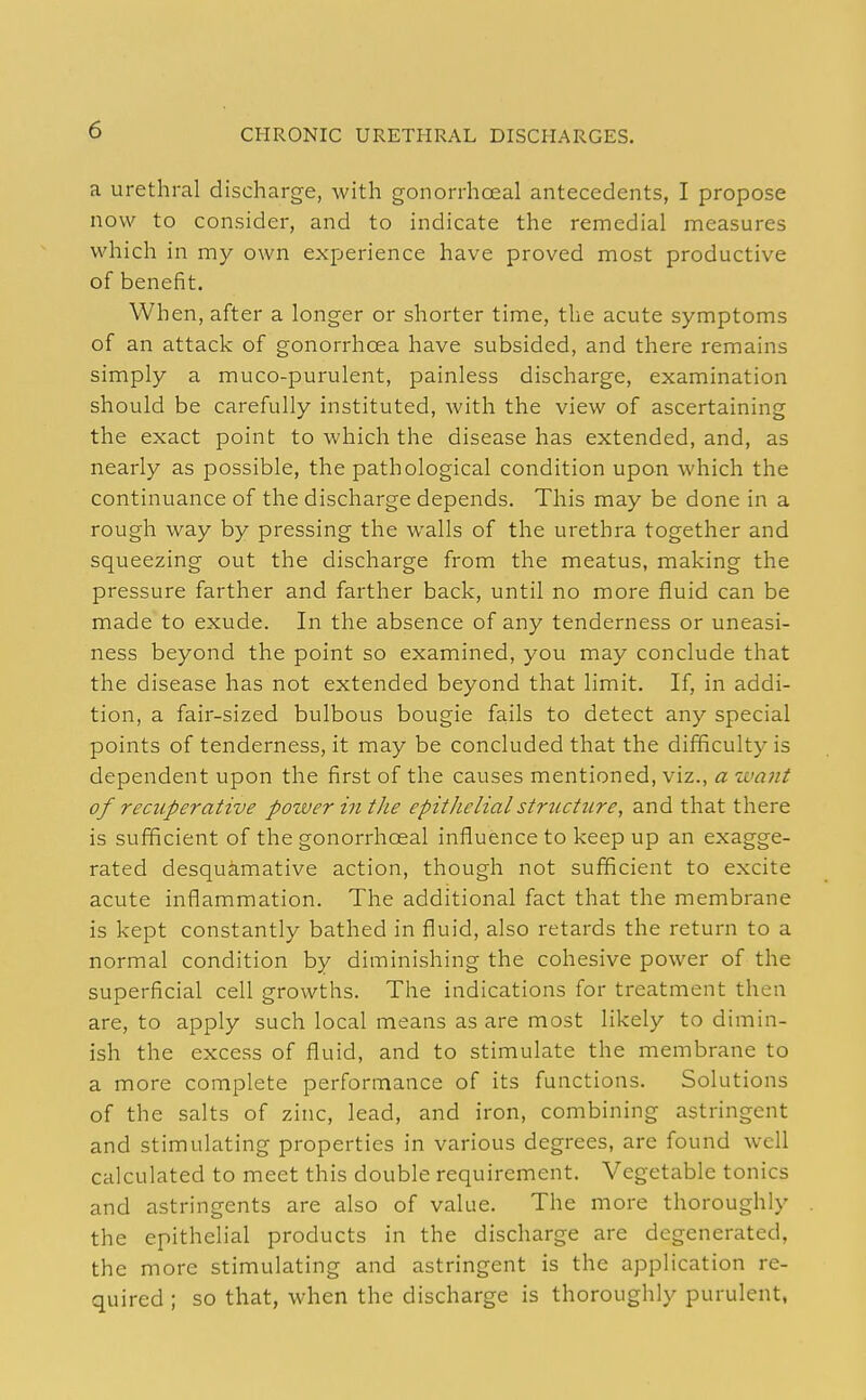 a urethral discharge, with gonorrhoeal antecedents, I propose now to consider, and to indicate the remedial measures which in my own experience have proved most productive of benefit. When, after a longer or shorter time, the acute symptoms of an attack of gonorrhoea have subsided, and there remains simply a muco-purulent, painless discharge, examination should be carefully instituted, with the view of ascertaining the exact point to which the disease has extended, and, as nearly as possible, the pathological condition upon which the continuance of the discharge depends. This may be done in a rough way by pressing the walls of the urethra together and squeezing out the discharge from the meatus, making the pressure farther and farther back, until no more fluid can be made to exude. In the absence of any tenderness or uneasi- ness beyond the point so examined, you may conclude that the disease has not extended beyond that limit. If, in addi- tion, a fair-sized bulbous bougie fails to detect any special points of tenderness, it may be concluded that the difficulty is dependent upon the first of the causes mentioned, viz., a want of recuperative power in the epithelial structure, and that there is sufficient of the gonorrhoeal influence to keep up an exagge- rated desquamative action, though not sufficient to excite acute inflammation. The additional fact that the membrane is kept constantly bathed in fluid, also retards the return to a normal condition by diminishing the cohesive power of the superficial cell growths. The indications for treatment then are, to apply such local means as are most likely to dimin- ish the excess of fluid, and to stimulate the membrane to a more complete performance of its functions. Solutions of the salts of zinc, lead, and iron, combining astringent and stimulating properties in various degrees, are found well calculated to meet this double requirement. Vegetable tonics and astringents are also of value. The more thoroughly the epithelial products in the discharge are degenerated, the more stimulating and astringent is the application re- quired ; so that, when the discharge is thoroughly purulent,