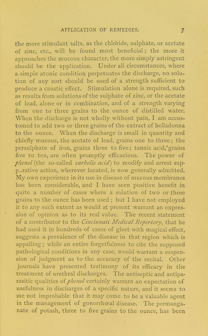 the more stimulant salts, as the chloride, sulphate, or acetate of zinc, etc., will be found most beneficial; the more it approaches the mucous character, the more simply astringent should be the application. Under all circumstances, where a simple atonic condition perpetuates the discharge, no solu- tion of any sort should be used of a strength sufficient to produce a caustic effect. Stimulation alone is required, such as results from solutions of the sulphate of zinc, or the acetate of lead, alone or in combination, and of a strength varying from one to three grains to the ounce of distilled water. When the discharge is not wholly without pain, I am accus- tomed to add two or three grains of the extract of belladonna to the ounce. When the discharge is small in quantity and chiefly mucous, the acetate of lead, grains one to three; the persulphate of iron, grains three to five; tannic acid,grains five to ten, are often promptly efficacious. The power of phenol so-called carbolic acid) to modify and arrest sup- purative action, wherever located, is now generally admitted. My own experience in its use in disease of mucous membranes has been considerable, and I have seen positive benefit in quite a number of cases where a solution of two or three grains to the ounce has been used ; but I have not employed it to any such extent as would at present warrant an expres- sion of opinion as to its real value. The recent statement of a contributor to the Cincinnati Medical Repertory, that he had used it in hundreds of cases of gleet with magical effect, suggests a prevalence of the disease in that region which is appalling; while an entire forgetfulness to cite the supposed pathological conditions in any case, would warrant a suspen- sion of judgment as to the accuracy of the recital. Other journals have presented testimony of its efficacy in the treatment of urethral discharges. The antiseptic and antipa- rasitic qualities oiphenol certainly warrant an expectation of usefulness in discharges of a specific nature, and it seems to me not improbable that it may come to be a valuable agent in the management of gonorrhoeal disease. The permanga- nate of potash, three to five grains to the ounce, has been