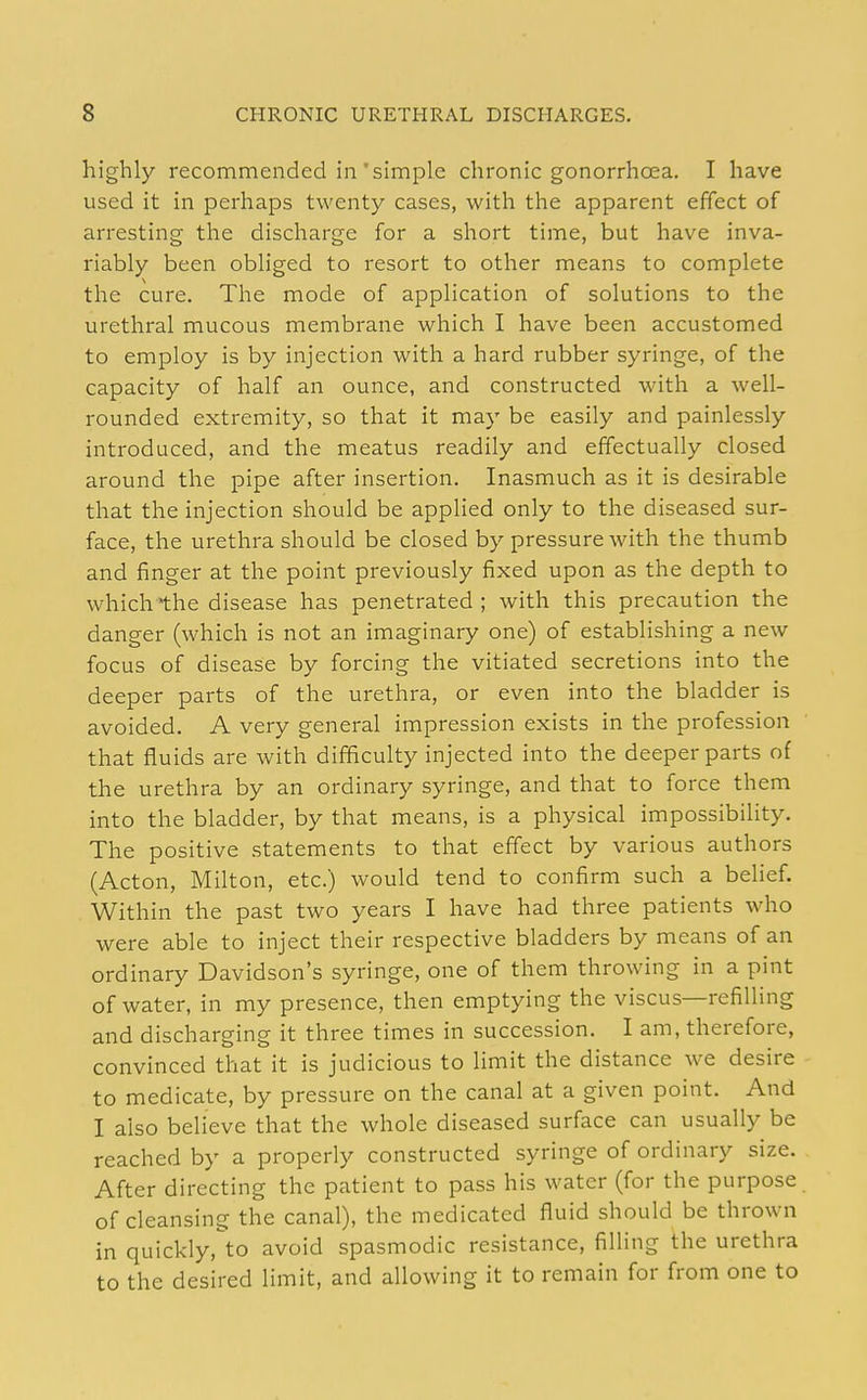 highly recommended in'simple chronic gonorrhoea. I have used it in perhaps twenty cases, with the apparent effect of arresting the discharge for a short time, but have inva- riably been obliged to resort to other means to complete the cure. The mode of application of solutions to the urethral mucous membrane which I have been accustomed to employ is by injection with a hard rubber syringe, of the capacity of half an ounce, and constructed with a well- rounded extremity, so that it may be easily and painlessly introduced, and the meatus readily and effectually closed around the pipe after insertion. Inasmuch as it is desirable that the injection should be applied only to the diseased sur- face, the urethra should be closed by pressure with the thumb and finger at the point previously fixed upon as the depth to which the disease has penetrated ; with this precaution the danger (which is not an imaginary one) of establishing a new focus of disease by forcing the vitiated secretions into the deeper parts of the urethra, or even into the bladder is avoided. A very general impression exists in the profession that fluids are with difficulty injected into the deeper parts of the urethra by an ordinary syringe, and that to force them into the bladder, by that means, is a physical impossibility. The positive .statements to that effect by various authors (Acton, Milton, etc.) would tend to confirm such a belief. Within the past two years I have had three patients who were able to inject their respective bladders by means of an ordinary Davidson's syringe, one of them throwing in a pint of water, in my presence, then emptying the viscus—refilling and discharging it three times in succession. I am, therefore, convinced that it is judicious to limit the distance we desire to medicate, by pressure on the canal at a given point. And I also believe that the whole diseased surface can usually be reached by a properly constructed syringe of ordinary size. After directing the patient to pass his water (for the purpose of cleansing the canal), the medicated fluid should be thrown in quickly,^o avoid spasmodic resistance, filling the urethra to the desired limit, and allowing it to remain for from one to
