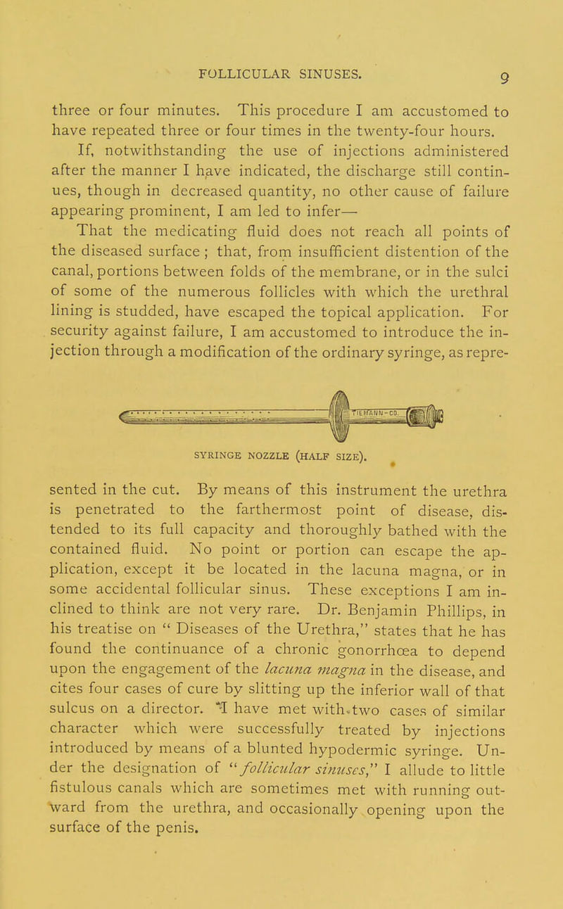 FOLLICULAR SINUSES. three or four minutes. This procedure I am accustomed to have repeated three or four times in the twenty-four hours. If, notwithstanding the use of injections administered after the manner I have indicated, the discharge still contin- ues, though in decreased quantity, no other cause of failure appearing prominent, I am led to infer— That the medicating fluid does not reach all points of the diseased surface ; that, from insufficient distention of the canal, portions between folds of the membrane, or in the sulci of some of the numerous follicles with which the urethral lining is studded, have escaped the topical application. For security against failure, I am accustomed to introduce the in- jection through a modification of the ordinary syringe, as repre- SYRINGE NOZZLE (HALF SIZE). sented in the cut. By means of this instrument the urethra is penetrated to the farthermost point of disease, dis- tended to its full capacity and thoroughly bathed with the contained fluid. No point or portion can escape the ap- plication, except it be located in the lacuna magna, or in some accidental follicular sinus. These exceptions I am in- clined to think are not very rare. Dr. Benjamin Phillips, in his treatise on  Diseases of the Urethra, states that he has found the continuance of a chronic gonorrhoea to depend upon the engagement of the lacuna magna in the disease, and cites four cases of cure by slitting up the inferior wall of that sulcus on a director. have met with.two cases of similar character which were successfully treated by injections introduced by means of a blunted hypodermic syringe. Un- der the designation of follicular sinuses,'' I allude to Httle fistulous canals which are sometimes met with runniner out- ward from the urethra, and occasionally opening upon the surface of the penis.