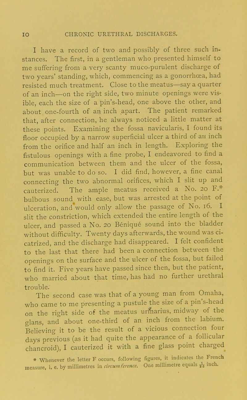 I have a record of two and possibly of three such in- stances. The first, in a gentleman who presented himself to me suffering from a very scanty muco-purulent discharge of two years' standing, which, commencing as a gonorrhoea, had resisted much treatment. Close to the meatus—say a quarter of an inch—on the right side, two minute openings were vis- ible, each the size of a pin's-head, one above the other, and about one-fourth of an inch apart. The patient remarked that, after connection, he always noticed a little matter at these points. Examining the fossa navicularis, I found its floor occupied by a narrow superficial ulcer a third of an inch from the orifice and half an inch in length. Exploring the fistulous openings with a fine probe, I endeavored to find a communication between them and the ulcer of the fossa, but was unable to do so. I did find, however, a fine canal c-onnecting the two abnormal orifices, which I slit up and cauterized. The ample meatus received a No. 20 F.* bulbous sound with ease, but was arrested at the point of ulceration, and'would only allow the passage of No. 16. I slit the constriction, which extended the entire length of the ulcer, and passed a No. 20 Benique sound into the bladder without difficulty. Twenty days afterwards, the wound was ci- catrized, and the discharge had disappeared. I felt confident to the last that there had been a connection between the openings on the surface and the ulcer of the fossa, but failed to find it. Five years have passed since then, but the patient, who married about that time, has had no further urethral trouble. The second case was that of a young man from Omaha, who came to me presenting a pustule the size of a pin's-head on the right side of the meatus uriliarius, midway of the glans, and about one-third of an inch from the labium. Believing it to be the result of a vicious connection four days previous (as it had quite the appearance of a follicular chancroid), I cauterized it with a fine glass point charged * Whenever the letter F occurs, following figures, it indicates the French measure, i. e. by millimetres in circumference. One millimetre equals 5^ inch.