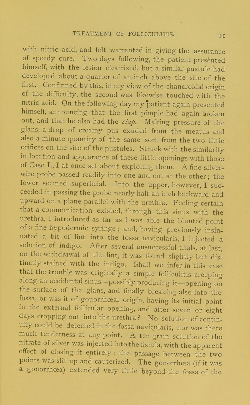 with nitric acid, and felt warranted in giving the assurance of speedy cure. Two days following, the patient presented himself, with the lesion cicatrized, but a similar pustule had developed about a quarter of an inch above the site of the first. Confirmed by this, in my view of the chancroidal origin of the difficulty, the second was likewise touched with the nitric acid. On the following day my patient again presented himself, announcing that the first pimple had again broken out, and that he also had the clap. Making pressure of the glans, a drop of creamy pus exuded from the meatus and also a minute quantity of the same sort from the two little orifices on the site of the pustules. Struck with the similarity in location and appearance of these little openings with those of Case I., I at once set about exploring them. A fine silver- wire probe passed readily into one and out at the other; the lower seemed superficial. Into the upper, however, I suc- ceeded in passing the probe nearly half an inch backward and upward on a plane parallel with the urethra. Feeling certain that a communication existed, through this sinus, with the urethra, I introduced as far as I was able the blunted point of a fine hypodermic syringe; and, having previously insin- uated a bit of lint into the fossa navicularis, I injected a solution of indigo. After several unsuccessful trials, at last, on the withdrawal of the lint, it was found slightly but dis- tinctly stained with the indigo. Shall we infer in this case that the trouble was originally a simple folliculitis creeping along an accidental sinus—possibly producing it—opening on the surface of the glans, and finally breaking also into^he fossa, or was it of gonorrhoeal origin, having its initial point in the external follicular opening, and after seven or eight days cropping out into the urethra? No solution of contin- uity could be detected in the fossa navicularis, nor was there much tenderness at any point. A ten-grain solution of the nitrate of silver was injected into the fistula, with the apparent effect of closing it entirely ; the passage between the two points was slit up and cauterized. The gonorrhoea (if it was a gonorrhoea) extended very little beyond the fossa of the