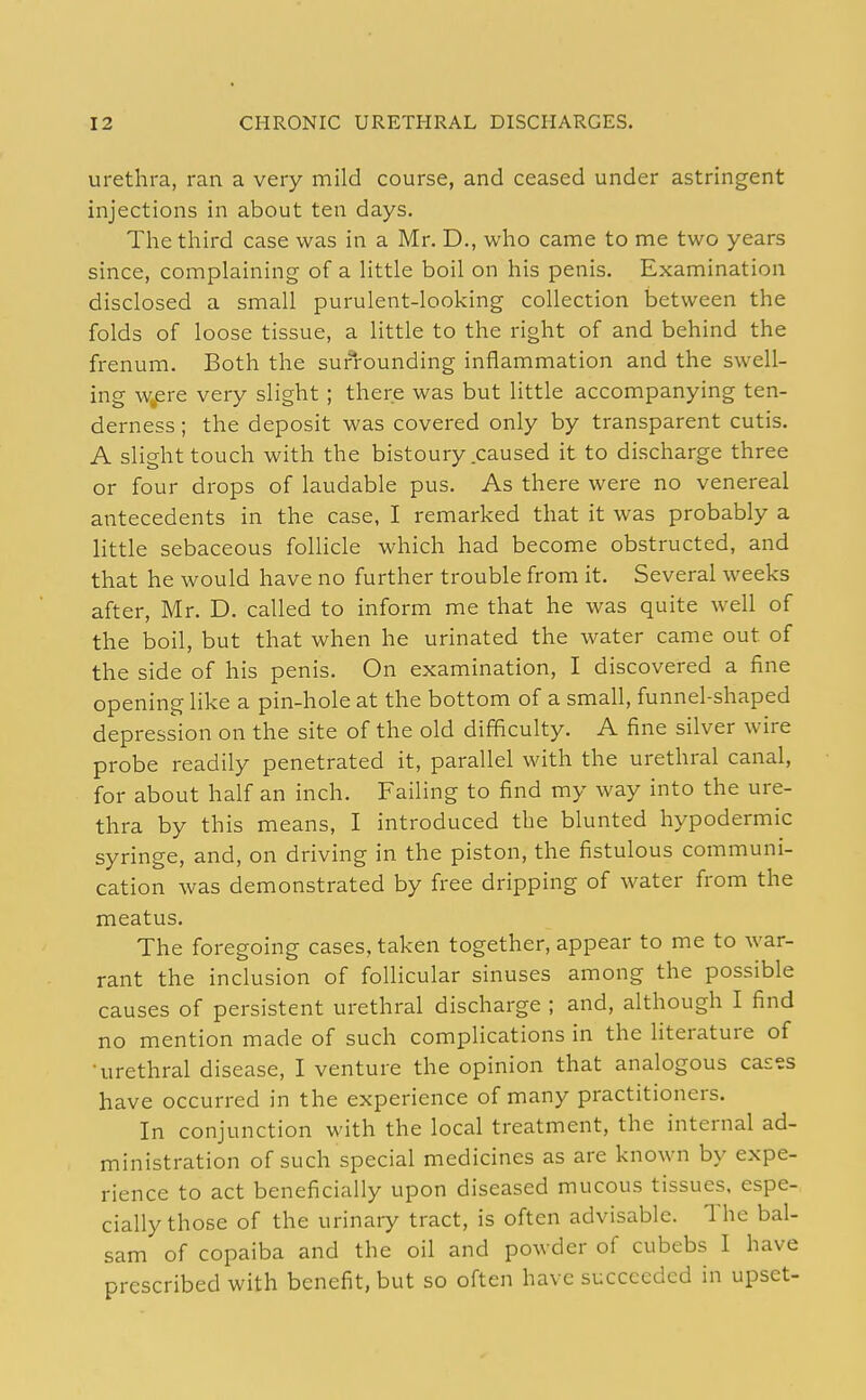 urethra, ran a very mild course, and ceased under astringent injections in about ten days. The third case was in a Mr. D., who came to me two years since, complaining of a little boil on his penis. Examination disclosed a small purulent-looking collection between the folds of loose tissue, a little to the right of and behind the frenum. Both the surrounding inflammation and the swell- ing w^ere very slight; there was but little accompanying ten- derness ; the deposit was covered only by transparent cutis. A slight touch with the bistoury caused it to discharge three or four drops of laudable pus. As there were no venereal antecedents in the case, I remarked that it was probably a little sebaceous foUicle which had become obstructed, and that he would have no further trouble from it. Several weeks after, Mr. D. called to inform me that he was quite well of the boil, but that when he urinated the water came out of the side of his penis. On examination, I discovered a fine opening like a pin-hole at the bottom of a small, funnel-shaped depression on the site of the old difficulty. A fine silver wire probe readily penetrated it, parallel with the urethral canal, for about half an inch. Failing to find my way into the ure- thra by this means, I introduced the blunted hypodermic syringe, and, on driving in the piston, the fistulous communi- cation was demonstrated by free dripping of water from the meatus. The foregoing cases, taken together, appear to me to war- rant the inclusion of follicular sinuses among the possible causes of persistent urethral discharge ; and, although I find no mention made of such complications in the literature of •urethral disease, I venture the opinion that analogous cas'ss have occurred in the experience of many practitioners. In conjunction with the local treatment, the internal ad- ministration of such special medicines as are known by expe- rience to act beneficially upon diseased mucous tissues, espe- cially those of the urinary tract, is often advisable. The bal- sam of copaiba and the oil and powder of cubebs I have prescribed with benefit, but so often have succeeded in upset-