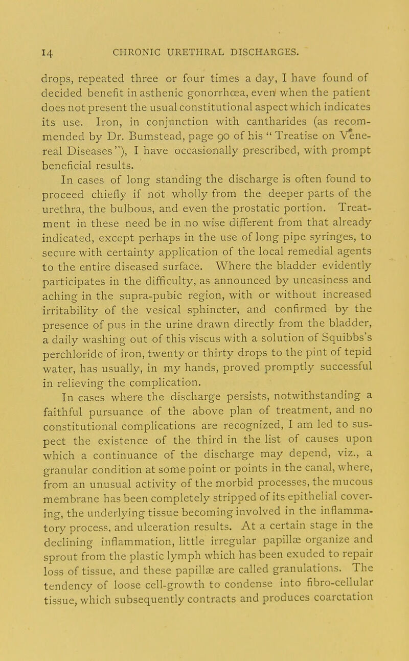 drops, repeated three or four times a day, I have found of decided benefit in asthenic gonorrhoea, even! when the patient does not present the usual constitutional aspect which indicates its use. Iron, in conjunction with cantharides (as recom- mended by Dr. Bumstead, page 90 of his Treatise on Vene- real Diseases), I have occasionally prescribed, with prompt beneficial results. In cases of long standing the discharge is often found to proceed chiefly if not wholly from the deeper parts of the urethra, the bulbous, and even the prostatic portion. Treat- ment in these need be in no wise different from that already indicated, except perhaps in the use of long pipe syringes, to secure with certainty application of the local remedial agents to the entire diseased surface. Where the bladder evidently participates in the difficulty, as announced by uneasiness and aching in the supra-pubic region, with or without increased irritability of the vesical sphincter, and confirmed by the presence of pus in the urine drawn directly from the bladder, a daily washing out of this viscus with a solution of Squibbs's perchloride of iron, twenty or thirty drops to the pint of tepid water, has usually, in my hands, proved promptly successful in relieving the complication. In cases where the discharge persists, notwithstanding a faithful pursuance of the above plan of treatment, and no constitutional complications are recognized, I am led to sus- pect the existence of the third in the list of causes upon which a continuance of the discharge may depend, viz., a granular condition at some point or points in the canal, where, from an unusual activity of the morbid processes, the mucous membrane has been completely stripped of its epithelial cover- ing, the underlying tissue becoming involved in the inflamma- tory process, and ulceration results. At a certain stage in the declining inflammation, little irregular papillae organize and sprout from the plastic lymph which has been exuded to repair loss of tissue, and these papillae are called granulations. The tendency of loose cell-growth to condense into fibro-cellular tissue, which subsequently contracts and produces coarctation