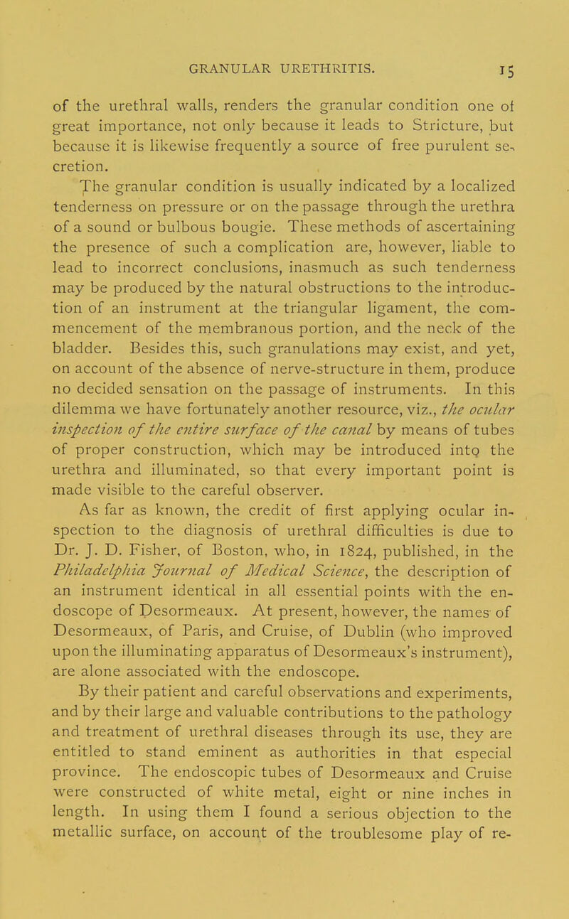 of the urethral walls, renders the granular condition one of great importance, not only because it leads to Stricture, but because it is likewise frequently a source of free purulent se-. cretion. The granular condition is usually indicated by a localized tenderness on pressure or on the passage through the urethra of a sound or bulbous bougie. These methods of ascertaining the presence of such a complication are, however, liable to lead to incorrect conclusions, inasmuch as such tenderness may be produced by the natural obstructions to the introduc- tion of an instrument at the triangular ligament, the com- mencement of the membranous portion, and the neck of the bladder. Besides this, such granulations may exist, and yet, on account of the absence of nerve-structure in them, produce no decided sensation on the passage of instruments. In this dilem.ma we have fortunately another resource, viz., the ocitlar inspection of the entire surface of the canal by means of tubes of proper construction, which may be introduced intg the urethra and illuminated, so that every important point is made visible to the careful observer. As far as known, the credit of first applying ocular in- spection to the diagnosis of urethral difficulties is due to Dr. J. D. Fisher, of Boston, who, in 1824, published, in the PhiladelpJiia Jour7ial of Medical Science, the description of an instrument identical in all essential points with the en- doscope of Desormeaux. At present, however, the names of Desormeaux, of Paris, and Cruise, of Dublin (who improved upon the illuminating apparatus of Desormeaux's instrument), are alone associated with the endoscope. By their patient and careful observations and experiments, and by their large and valuable contributions to the pathology and treatment of urethral diseases through its use, they are entitled to stand eminent as authorities in that especial province. The endoscopic tubes of Desormeaux and Cruise were constructed of white metal, eight or nine inches in length. In using them I found a serious objection to the metallic surface, on account of the troublesome play of re-