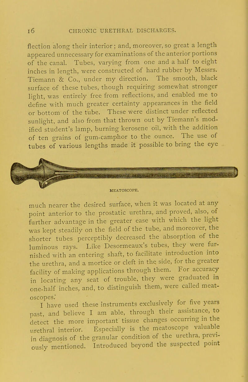 flection along their interior ; and, moreover, so great a length appeared unnecessary for examinations of the anterior portions of the canal. Tubes, varying from one and a half to eight inches in length, were constructed of hard rubber by Messrs. Tiemann & Co., under my direction. The smooth, black surface of these tubes, though requiring somewhat stronger light, was entirely free from reflections, and enabled me to define with much greater certainty appearances in the field or bottom of the tube. These were distinct under reflected sunlight, and also from that thrown out by Tiemann's mod- ified student's lamp, burning kerosene oil, with the addition of ten grains of gum-camphor to the ounce. The use of tubes of various lengths made it possible to bring the eye MEATOSCOPE. much nearer the desired surface, when it was located at any point anterior to the prostatic urethra, and proved, also, of further advantage in the greater ease with which the light was kept steadily on the field of the tube, and moreover, the shorter tubes perceptibly decreased the absorption of the luminous rays. Like Desormeaux's tubes, they were fur- nished with an entering shaft, to facilitate introduction into the urethra, and a mortice or cleft in the side, for the greater facility of making applications through them. For accuracy in locating any seat of trouble, they were graduated in one-half inches, and, to distinguish them, were called meat- oscopes. I have used these instruments exclusively for five years past, and believe I am able, through their assistance, to detect the more important tissue changes occurring in the urethral interior. Especially is the meatoscope valuable in diagnosis of the granular condition of the urethra, previ- ously''mentioned. Introduced beyond the suspected point