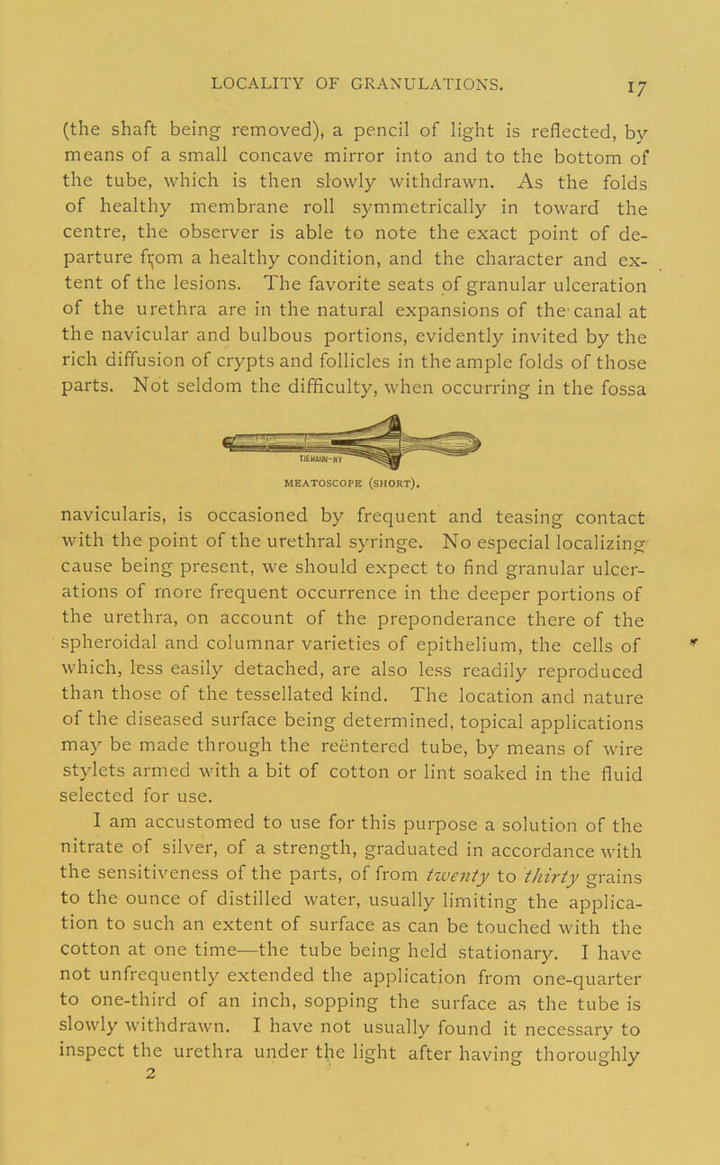 LOCALITY OF GRANULATIONS. (the shaft being removed), a pencil of light is reflected, by means of a small concave mirror into and to the bottom of the tube, which is then slowly withdrawn. As the folds of healthy membrane roll symmetrically in toward the centre, the observer is able to note the exact point of de- parture fijom a healthy condition, and the character and ex- tent of the lesions. The favorite seats of granular ulceration of the urethra are in the natural expansions of the'canal at the navicular and bulbous portions, evidently invited by the rich diffusion of crypts and follicles in the ample folds of those parts. Not seldom the difficulty, when occurring in the fossa MEATOSCOPE (SHORT). navicularis, is occasioned by frequent and teasing contact with the point of the urethral syringe. No especial localizing cause being present, we should expect to find granular ulcer- ations of more frequent occurrence in the deeper portions of the urethra, on account of the preponderance there of the spheroidal and columnar varieties of epithelium, the cells of which, hss easily detached, are also less readily reproduced than those of the tessellated kind. The location and nature of the diseased surface being determined, topical applications may be made through the reentered tube, by means of wire stylets armed with a bit of cotton or lint soaked in the fluid selected for use. I am accustomed to use for this purpose a solution of the nitrate of silver, of a strength, graduated in accordance with the sensitiveness of the parts, of from twenty to thirty grains to the ounce of distilled water, usually limiting the applica- tion to such an extent of surface as can be touched with the cotton at one time—the tube being held stationary. I have not unfrequently extended the application from one-quarter to one-third of an inch, sopping the surface as the tube is slowly withdrawn. I have not usually found it necessary to inspect the urethra under the light after having thoroughly 2