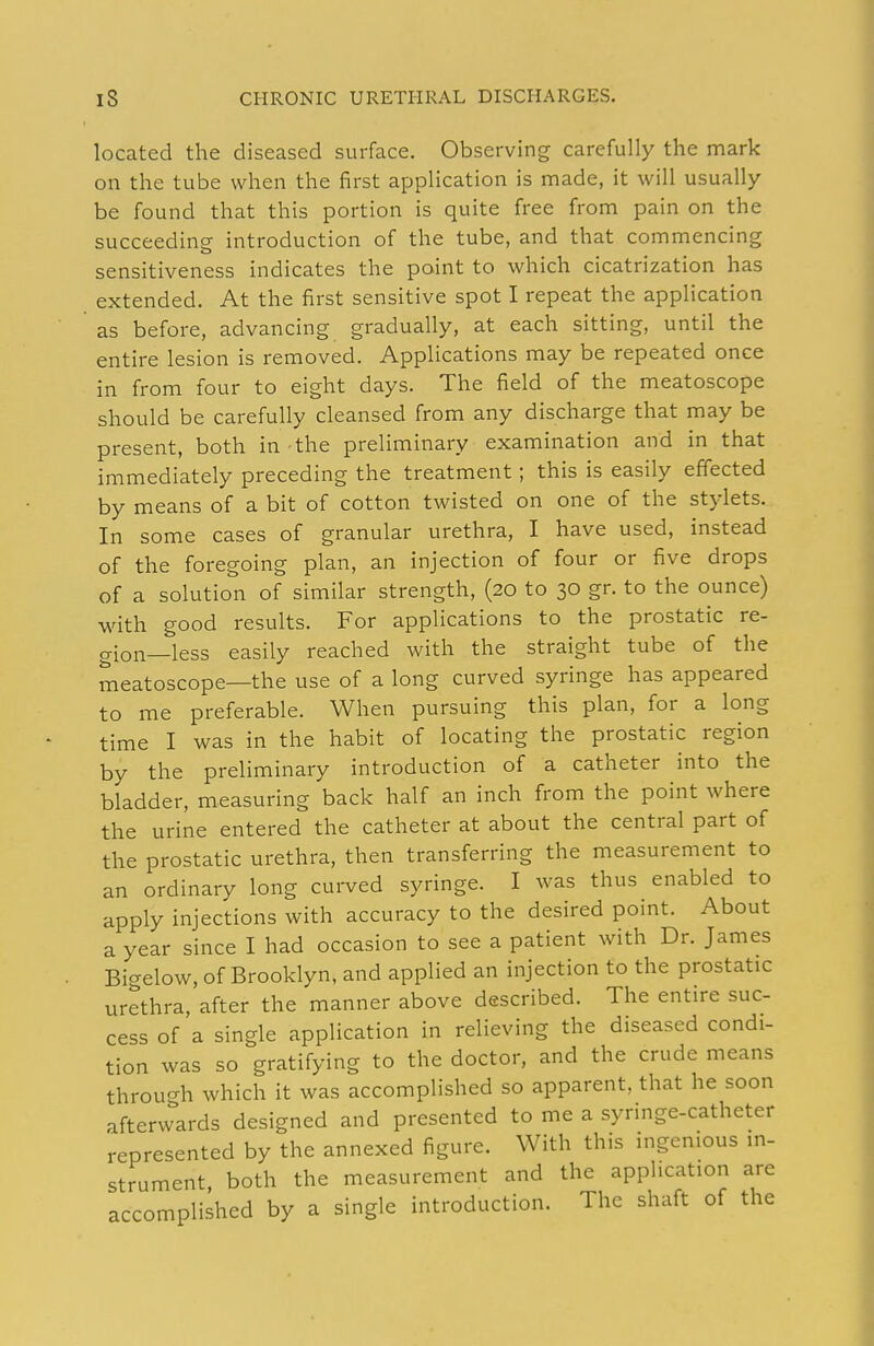 located the diseased surface. Observing carefully the mark on the tube when the first application is made, it will usually be found that this portion is quite free from pain on the succeeding introduction of the tube, and that commencing sensitiveness indicates the point to which cicatrization has extended. At the first sensitive spot I repeat the application as before, advancing gradually, at each sitting, until the entire lesion is removed. Applications may be repeated once in from four to eight days. The field of the meatoscope should be carefully cleansed from any discharge that may be present, both in the preliminary examination and in that immediately preceding the treatment; this is easily effected by means of a bit of cotton twisted on one of the stylets. In some cases of granular urethra, I have used, instead of the foregoing plan, an injection of four or five drops of a solution of similar strength, (20 to 30 gr. to the ounce) with good results. For applications to the prostatic re- gion—less easily reached with the straight tube of the meatoscope—the use of a long curved syringe has appeared to me preferable. When pursuing this plan, for a long time I was in the habit of locating the prostatic region by the preliminary introduction of a catheter into the bladder, measuring back half an inch from the point where the urine entered the catheter at about the central part of the prostatic urethra, then transferring the measurement to an ordinary long curved syringe. I was thus enabled to apply injections with accuracy to the desired point. About a year since I had occasion to see a patient with Dr. James Bigelow, of Brooklyn, and applied an injection to the prostatic urethra, after the manner above described. The entire suc- cess of a single application in relieving the diseased condi- tion was so gratifying to the doctor, and the crude means throuc^h which it was accomplished so apparent, that he soon afterw'krds designed and presented to me a syringe-catheter represented by the annexed figure. With this ingenious in- strument both the measurement and the application are accomplished by a single introduction. The shaft of the
