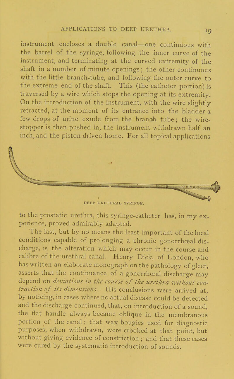 APPLICATIONS TO DEEP URETHRA. instrument encloses a double canal—one continuous with the barrel of the syringe, following the inner curve of the instrument, and terminating at the curved extremity of the shaft in a number of minute openings ; the other continuous with the little branch-tube, and following the outer curve to the extreme end of the shaft. This (the catheter portion) is traversed by a wire which stops the opening at its extremity. On the introduction of the instrument, with the wire slightly retracted, at the moment of its entrance into the bladder a few drops of urine exude from the branch tube ; the wire- stopper is then pushed in, the instrument withdrawn half an inch, and the piston driven home. For all topical applications DEEP URETHRAL SYRINGE. to the prostatic urethra, this syringe-catheter has, in my ex- perience, proved admirably adapted. The last, but by no means the least important of the local conditions capable of prolonging a chronic gonorrhceal dis- charge, is the alteration which may occur in the course and calibre of the urethral canal. Henry Dick, of London, who has written an elaborate monograph on the pathology of gleet, asserts that the continuance of a gonorrhceal discharge may depend on deviations in the course of the urethra zuithotit con- traction of its dimensions. His conclusions were arrived at, by noticing, in cases where no actual disease could be detected and the discharge continued, that, on introduction of a sound, the flat handle always became oblique in the membranous portion of the canal ; that wax bougies used for diagnostic purposes, when withdrawn, were crooked at that point, but without giving evidence of constriction ; and that these cases were cured by the systematic- introduction of sounds.