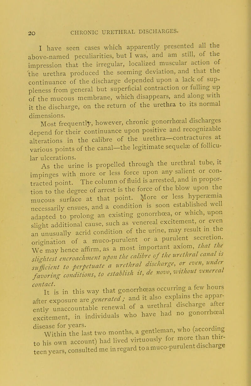 I have seen cases which apparently presented all the above-named peculiarities, but I was, and am still, of the impression that the irregular, localized muscular action of 'the urethra produced the seeming deviation, and that the continuance of the discharge depended upon a lack of sup- pleness from general but superficial contraction or fulling up of the mucous membrane, which disappears, and along with it the discharge, on the return of the urethra to its normal dimensions. Most frequently, however, chronic gonorrhoea! discharges depend for their continuance upon positive and recognizable alterations in the calibre of the urethra-contractures at various points of the canal-the legitimate sequelae of folhcu- lar ulcerations. i , i As the urine is propelled through the urethral tube, it impinges with more or less force upon any salient or con- tracted point. The column of fluid is arrested, and m propor- tion to the degree of arrest is the force of the blow upon the mucous surface at that point. I^lore or less hyperemia necessarily ensues, and a condition is soon established well adapted to prolong an existing gonorrhoea, or which, upon slight additional cause, such as venereal excitement, or even an^'unusually acrid condition of the urine, may result in the origination of a muco-purulent or a purulent secretion. We may hence affirm, as a most important axiom, ///^/ the slicrhtest encroachment upon the calibre of the urethral canal ts sufficient to perpetuate a urethral discharge, or even, under fLring conditions, to establtsh it, de novo, unthout venereal '''TA in this way that gonorrhceas occurring a few hours after exposure ^re generated ; and it also explains the appar- ently unaccountable renewal of a urethral discharge afte excilement, in individuals who have had no gonorrho^al tlZ Setst two months, a gentleman, who (according to his own account) had lived virtuously for more than thir- tLnyeaTs, consulteLe inregard toamuco-purulen