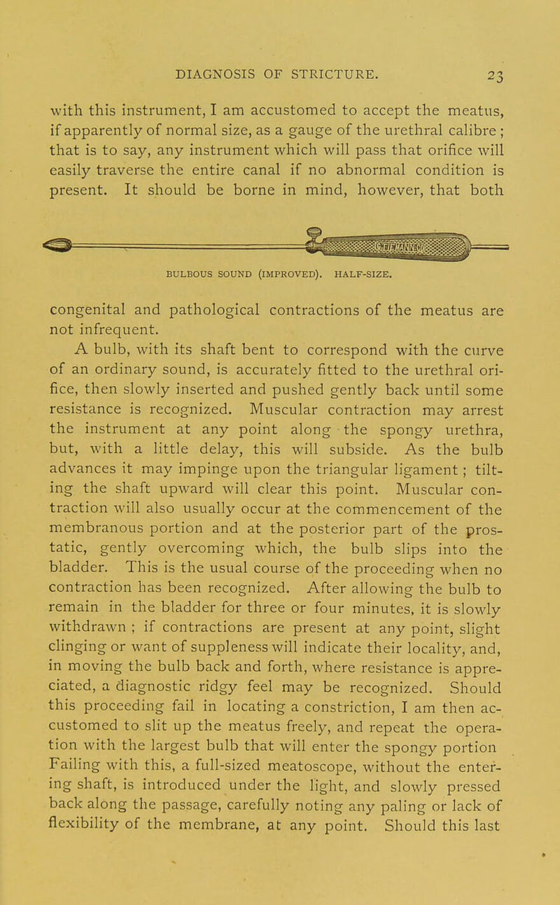 DIAGNOSIS OF STRICTURE. with this instrument, I am accustomed to accept the meatus, if apparently of normal size, as a gauge of the urethral calibre ; that is to say, any instrument which will pass that orifice will easily traverse the entire canal if no abnormal condition is present. It should be borne in mind, however, that both BULBOUS SOUND (IMPROVED). HALF-SIZE. congenital and pathological contractions of the meatus are not infrequent. A bulb, with its shaft bent to correspond with the curve of an ordinary sound, is accurately fitted to the urethral ori- fice, then slowly inserted and pushed gently back until some resistance is recognized. Muscular contraction may arrest the instrument at any point along the spongy urethra, but, with a little delay, this will subside. As the bulb advances it may impinge upon the triangular ligament; tilt- ing the shaft upward will clear this point. Muscular con- traction will also usually occur at the commencement of the membranous portion and at the posterior part of the pros- tatic, gently overcoming which, the bulb slips into the bladder. This is the usual course of the proceeding when no contraction has been recognized. After allowing the bulb to remain in the bladder for three or four minutes, it is slowly withdrawn ; if contractions are present at any point, slight cHnging or want of suppleness will indicate their locality, and, in moving the bulb back and forth, where resistance is appre- ciated, a diagnostic ridgy feel may be recognized. Should this proceeding fail in locating a constriction, I am then ac- customed to slit up the meatus freely, and repeat the opera- tion with the largest bulb that will enter the spongy portion Failing with this, a full-sized meatoscope, without the enter- ing shaft, is introduced under the light, and slowly pressed back along the passage, carefully noting any paling or lack of flexibility of the membrane, at any point. Should this last