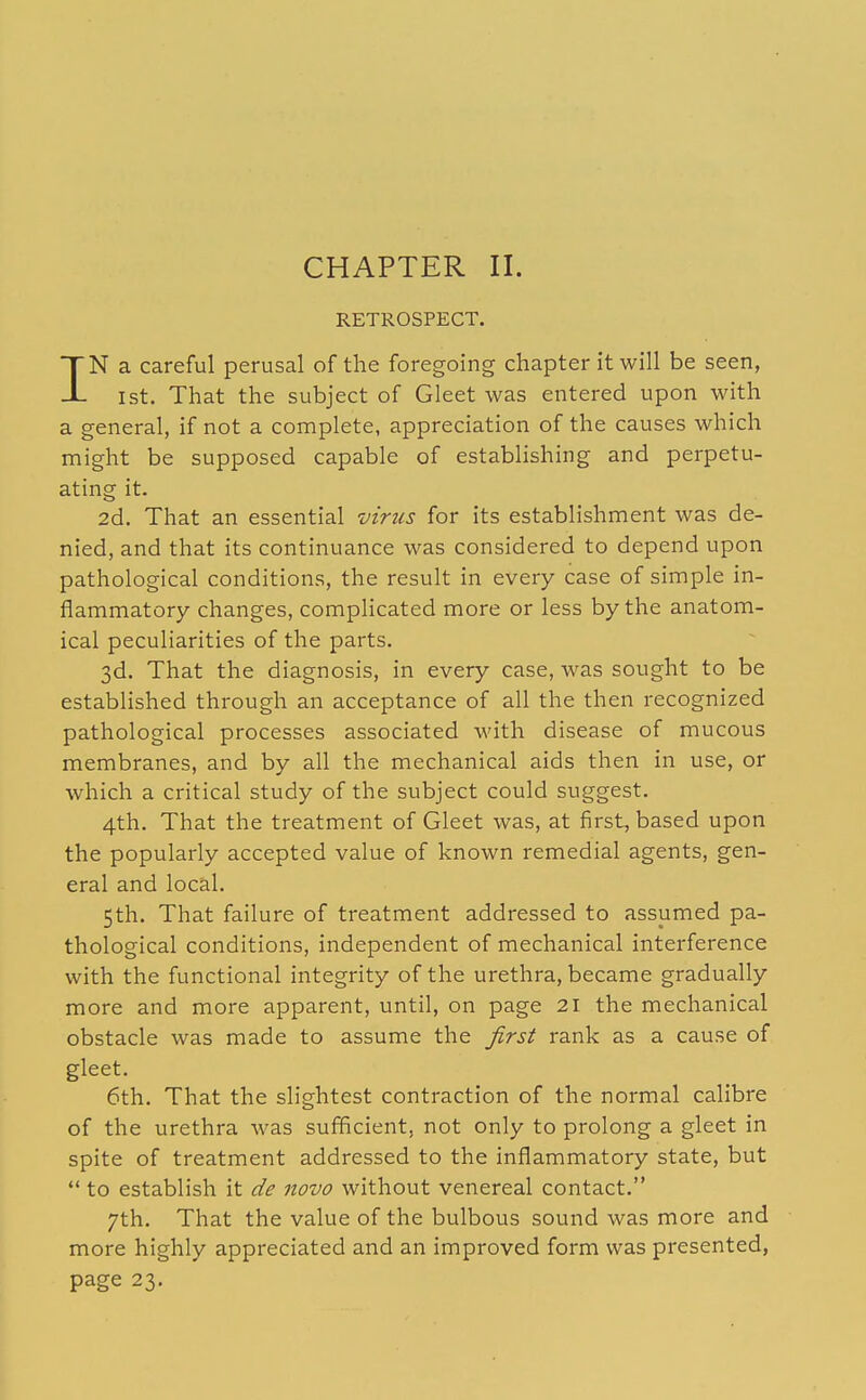 CHAPTER II. RETROSPECT. IN a careful perusal of the foregoing chapter it will be seen, 1st. That the subject of Gleet was entered upon with a general, if not a complete, appreciation of the causes which might be supposed capable of establishing and perpetu- ating it. 2d. That an essential virtis for its establishment was de- nied, and that its continuance was considered to depend upon pathological conditions, the result in every case of simple in- flammatory changes, complicated more or less by the anatom- ical peculiarities of the parts. 3d. That the diagnosis, in every case, was sought to be established through an acceptance of all the then recognized pathological processes associated with disease of mucous membranes, and by all the mechanical aids then in use, or which a critical study of the subject could suggest. 4th. That the treatment of Gleet was, at first, based upon the popularly accepted value of known remedial agents, gen- eral and local. 5th. That failure of treatment addressed to assumed pa- thological conditions, independent of mechanical interference with the functional integrity of the urethra, became gradually more and more apparent, until, on page 21 the mechanical obstacle was made to assume the first rank as a cause of gleet. 6th. That the slightest contraction of the normal calibre of the urethra was sufficient, not only to prolong a gleet in spite of treatment addressed to the inflammatory state, but  to establish it de novo without venereal contact. 7th. That the value of the bulbous sound was more and more highly appreciated and an improved form was presented, page 23.