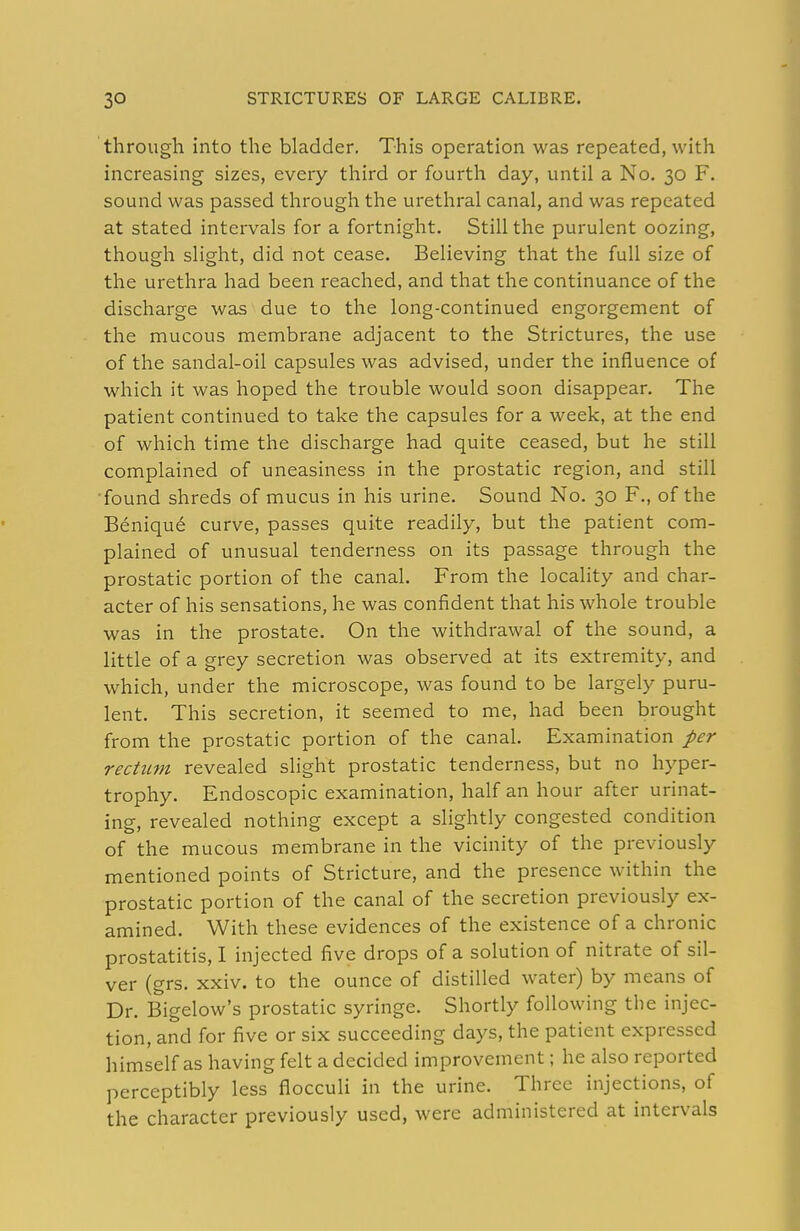 through into the bladder. This operation was repeated, with increasing sizes, every third or fourth day, until a No. 30 F. sound was passed through the urethral canal, and was repeated at stated intervals for a fortnight. Still the purulent oozing, though slight, did not cease. Believing that the full size of the urethra had been reached, and that the continuance of the discharge was due to the long-continued engorgement of the mucous membrane adjacent to the Strictures, the use of the sandal-oil capsules was advised, under the influence of which it was hoped the trouble would soon disappear. The patient continued to take the capsules for a week, at the end of which time the discharge had quite ceased, but he still complained of uneasiness in the prostatic region, and still ■found shreds of mucus in his urine. Sound No. 30 F., of the Beniqu6 curve, passes quite readily, but the patient com- plained of unusual tenderness on its passage through the prostatic portion of the canal. From the locality and char- acter of his sensations, he was confident that his whole trouble was in the prostate. On the withdrawal of the sound, a little of a grey secretion was observed at its extremity, and which, under the microscope, was found to be largely puru- lent. This secretion, it seemed to me, had been brought from the prostatic portion of the canal. Examination per rectimt revealed slight prostatic tenderness, but no hyper- trophy. Endoscopic examination, half an hour after urinat- ing, revealed nothing except a slightly congested condition of the mucous membrane in the vicinity of the previously mentioned points of Stricture, and the presence within the prostatic portion of the canal of the secretion previously ex- amined. With these evidences of the existence of a chronic prostatitis, I injected five drops of a solution of nitrate of sil- ver (grs. xxiv. to the ounce of distilled water) by means of Dr. Bigelow's prostatic syringe. Shortly following the injec- tion, and for five or six succeeding days, the patient expressed himself as having felt a decided improvement; he also reported perceptibly less flocculi in the urine. Three injections, of the character previously used, were administered at intervals