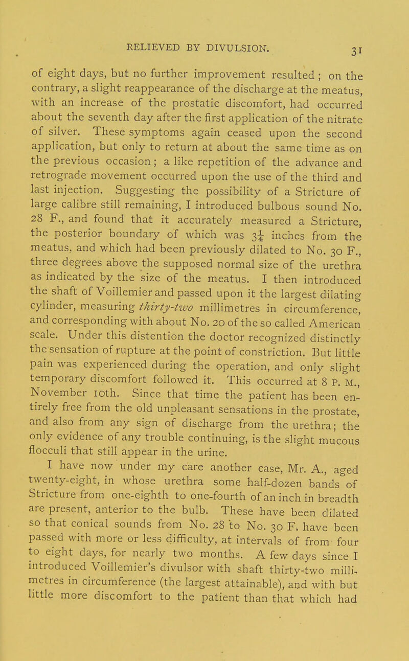 RELIEVED BY DIVULSION. of eight days, but no further improvement resulted ; on the contrary, a slight reappearance of the discharge at the meatus, with an increase of the prostatic discomfort, had occurred about the seventh day after the first application of the nitrate of silver. These symptoms again ceased upon the second application, but only to return at about the same time as on the previous occasion; a like repetition of the advance and retrograde movement occurred upon the use of the third and last injection. Suggesting the possibility of a Stricture of large cahbre still remaining, I introduced bulbous sound No. 28 F., and found that it accurately measured a Stricture, the posterior boundary of which was 3^ inches from the meatus, and which had been previously dilated to No. 30 F,, three degrees above the supposed normal size of the urethra as indicated by the size of the meatus. I then introduced the shaft of Voillemier and passed upon it the largest dilating cylinder, measuring thirty-two millimetres in circumference, and corresponding with about No. 20 of the so called American scale. Under this distention the doctor recognized distinctly the sensation of rupture at the point of constriction. But httle pain was experienced during the operation, and only slight temporary discomfort followed it. This occurred at 8 P. M., November loth. Since that time the patient has been en- tirely free from the old unpleasant sensations in the prostate, and also from any sign of discharge from the urethra; the only evidence of any trouble continuing, is the slight mucous flocculi that still appear in the urine. I have now under my care another case, Mr. A., aged twenty-eight, in whose urethra some half-dozen bands^of Stricture from one-eighth to one-fourth of an inch in breadth are present, anterior to the bulb. These have been dilated so that conical sounds from No. 28 to No. 30 F. have been passed with more or less difficulty, at intervals of from four to eight days, for nearly two months. A few days since I introduced Voillemier's divulsor with shaft thirty-two milli, metres in circumference (the largest attainable), and with but little more discomfort to the patient than that which had