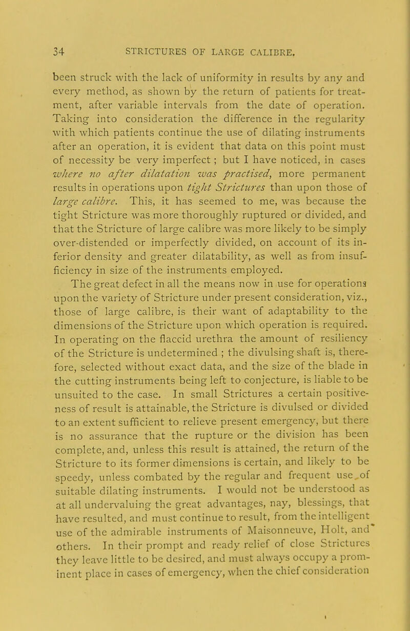 been struck with the lack of uniformity in results by any and every method, as shown by the return of patients for treat- ment, after variable intervals from the date of operation. Taking into consideration the difference in the regularity with which patients continue the use of dilating instruments after an operation, it is evident that data on this point must of necessity be very imperfect; but I have noticed, in cases where no after dilatation zvas practised, more permanent results in operations upon tight Strictures than upon those of large calibre. This, it has seemed to me, was because the tight Stricture was more thoroughly ruptured or divided, and that the Stricture of large calibre was more likely to be simply over-distended or imperfectly divided, on account of its in- ferior density and greater dilatability, as well as from insuf- ficiency in size of the instruments employed. The great defect in all the means now in use for operations upon the variety of Stricture under present consideration, viz., those of large calibre, is their want of adaptability to the dimensions of the Stricture upon which operation is required. In operating on the flaccid urethra the amount of resihency of the Stricture is undetermined ; the divulsing shaft is, there- fore, selected without exact data, and the size of the blade in the cutting instruments being left to conjecture, is liable to be unsuited to the case. In small Strictures a certain positive- ness of result is attainable, the Stricture is divulsed or divided to an extent sufficient to relieve present emergency, but there is no assurance that the rupture or the division has been complete, and, unless this result is attained, the return of the Stricture to its former dimensions is certain, and likely to be speedy, unless combated by the regular and frequent use^of suitable dilating instruments. I would not be understood as at all undervaluing the great advantages, nay, blessings, that have resulted, and must continue to result, from the intelligent use of the admirable instruments of Maisonneuve, Holt, and others. In their prompt and ready relief of close Strictures they leave little to be desired, and must always occupy a prom- inent place in cases of emergency, when the chief consideration