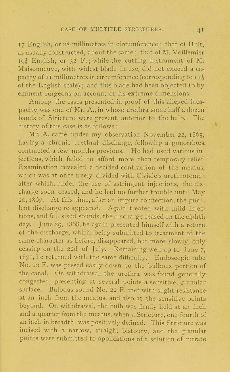 17 English, or 28 millimetres in circumference ; that of Holt, as usually constructed, about the same ; that of M. Voillemier ig^ English, or 32 F. ; while the cutting instrument of M. Maisonneuve, with widest blade in use, did not exceed a ca- pacity of 21 millimetres in circumference (corresponding to 1 of the English scale) ; and this blade had been objected to by eminent surgeons on account of its extreme dimensions. Among the cases presented in proof of this alleged inca- pacity was one of Mr. A., in whose urethra some half a dozen bands of Stricture were present, anterior to the bulb. The history of this case is as follows : Mr. A. came under my observation November 22, 1865, having a chronic urethral discharge, following a gonorrhoea contracted a few months previous. He had used various in- jections, which failed to afford more than temporary relief. Examination revealed a decided contraction of the meatus, which was at once freely divided with Civiale's urethrotome; after which, under the use of astringent injections, the dis- charge soon ceased, and he had no further trouble until May 20, 1867. At this time, after an impure connection, the puru- lent discharge re-appeared. Again treated with mild injec- tions, and full sized sounds, the discharge ceased on the eighth day. June 29, 1868, he again presented himself with a return of the discharge, which, being submitted to treatment of the same character as before, disappeared, but more slowly, only ceasing on the 22d of July. Remaining well up to June 7, 1871, he returned with the same difficulty. Endoscopic tube No. 20 F. was passed easily down to the bulbous portion of the canal. On withdrawal, the urethra was found generally congested, presenting at several points a sensitive, granular surface. Bulbous sound No. 22 F, met with slio;ht resistance at an inch from the meatus, and also at the sensitive points beyond. On withdrawal, the bulb was firmly held at an inch and a quarter from the meatus, when a Stricture, one-fourth of an inch in breadth, was positively defined. This Stricture was incised with a narrow, straight bistoury, and the granular points were submitttid to apphcations of a solution of nitrate