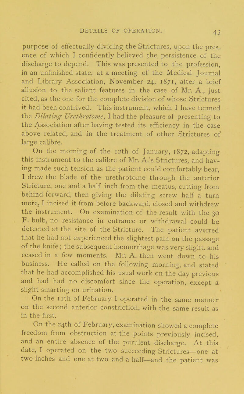 DETAILS OF OPERATION. purpose of effectually dividing the Strictures, upon the pres- ence of which I confidently believed the persistence of the discharge to depend. This was presented to the profession, in an unfinished state, at a meeting of the Medical Journal and Library Association, November 24, 1871, after a brief allusion to the salient features in the case of Mr. A., just cited, as the one for the complete division of whose Strictures it had been contrived. This instrunient, which I have termed the Dilating Urethrotome, I had the pleasure of presenting to the Association after having tested its efficiency in the case above related, and in the treatment of other Strictures of large calibre. On the morning of the 12th of January, 1872, adapting this instrument to the calibre of Mr. A.'s Strictures, and hav- ing made such tension as the patient could comfortably bear, I drew the blade of the urethrotome through the anterior Stricture, one and a half inch from the meatus, cutting from behind forward, then giving the dilating screw half a turn more, I incised it from before backward, closed and withdrew the instrument. On examination of the result with the 30 F. bulb, no resistance in entrance or withdrawal could be detected at the site of the Stricture. The patient averred that he had not experienced the slightest pain on the passage of the knife ; the subsequent haemorrhage was very slight, and ceased in a few moments. Mr. A. then went down to his business. He called on the following morning, and stated that he had accomplished his usual work on the day previous and had had no discomfort since the operation, except a slight smarting on urination. On the nth of February I operated in the same manner on the second anterior constriction, with the same result as in the first. On the 24th of February, examination showed a complete freedom from obstruction at the points previously incised, and an entire absence of the purulent discharge. At this date, I operated on the two succeeding Strictures—one at two inches and one at two and a half—and the patient was