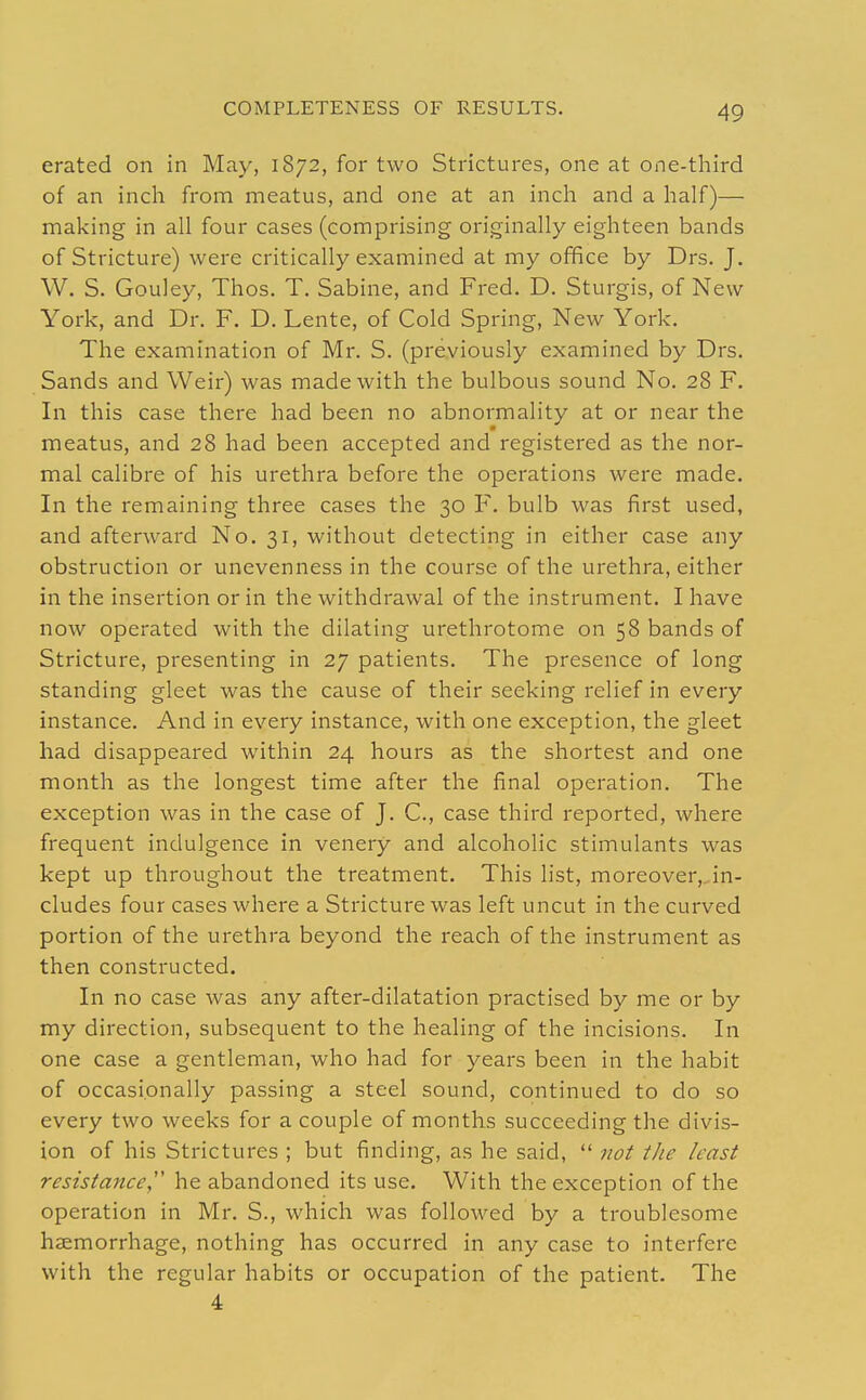 erated on in May, 1872, for two Strictures, one at one-third of an inch from meatus, and one at an inch and a half)— making in all four cases (comprising originally eighteen bands of Stricture) were critically examined at my office by Drs. J. W. S. Gouley, Thos. T. Sabine, and Fred. D. Sturgis, of New York, and Dr. F. D. Lente, of Cold Spring, New York. The examination of Mr. S. (previously examined by Drs. Sands and Weir) was made with the bulbous sound No. 28 F. In this case there had been no abnormality at or near the meatus, and 28 had been accepted and registered as the nor- mal calibre of his urethra before the operations were made. In the remaining three cases the 30 F. bulb was first used, and afterward No. 31, without detecting in either case any obstruction or unevenness in the course of the urethra, either in the insertion or in the withdrawal of the instrument. I have now operated with the dilating urethrotome on 58 bands of Stricture, presenting in 27 patients. The presence of long standing gleet was the cause of their seeking relief in every instance. And in every instance, with one exception, the gleet had disappeared within 24 hours as the shortest and one month as the longest time after the final operation. The exception was in the case of J. C, case third reported, where frequent indulgence in venery and alcoholic stimulants was kept up throughout the treatment. This list, moreover,, in- cludes four cases where a Stricture was left uncut in the curved portion of the urethra beyond the reach of the instrument as then constructed. In no case was any after-dilatation practised by me or by my direction, subsequent to the healing of the incisions. In one case a gentleman, who had for years been in the habit of occasionally passing a steel sound, continued to do so every two weeks for a couple of months succeeding the divis- ion of his Strictures ; but finding, as he said,  not the least resistance, he abandoned its use. With the exception of the operation in Mr. S., which was followed by a troublesome haemorrhage, nothing has occurred in any case to interfere with the regular habits or occupation of the patient. The 4